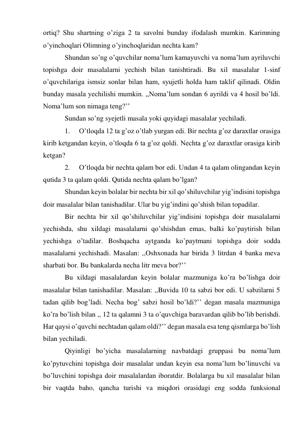 ortiq? Shu shartning o’ziga 2 ta savolni bunday ifodalash mumkin. Karimning 
o’yinchoqlari Olimning o’yinchoqlaridan nechta kam? 
Shundan so’ng o’quvchilar noma’lum kamayuvchi va noma’lum ayriluvchi 
topishga doir masalalarni yechish bilan tanishtiradi. Bu xil masalalar 1-sinf 
o’quvchilariga ismsiz sonlar bilan ham, syujetli holda ham taklif qilinadi. Oldin 
bunday masala yechilishi mumkin. ,,Noma’lum sondan 6 ayrildi va 4 hosil bo’ldi. 
Noma’lum son nimaga teng?’’ 
Sundan so’ng syejetli masala yoki quyidagi masalalar yechiladi. 
1. 
O’tloqda 12 ta g’oz o’tlab yurgan edi. Bir nechta g’oz daraxtlar orasiga 
kirib ketgandan keyin, o’tloqda 6 ta g’oz qoldi. Nechta g’oz daraxtlar orasiga kirib 
ketgan? 
2. 
O’tloqda bir nechta qalam bor edi. Undan 4 ta qalam olingandan keyin 
qutida 3 ta qalam qoldi. Qutida nechta qalam bo’lgan? 
Shundan keyin bolalar bir nechta bir xil qo’shiluvchilar yig’indisini topishga 
doir masalalar bilan tanishadilar. Ular bu yig’indini qo’shish bilan topadilar. 
Bir nechta bir xil qo’shiluvchilar yig’indisini topishga doir masalalarni 
yechishda, shu xildagi masalalarni qo’shishdan emas, balki ko’paytirish bilan 
yechishga o’tadilar. Boshqacha aytganda ko’paytmani topishga doir sodda 
masalalarni yechishadi. Masalan: ,,Oshxonada har birida 3 litrdan 4 banka meva 
sharbati bor. Bu bankalarda necha litr meva bor?’’ 
Bu xildagi masalalardan keyin bolalar mazmuniga ko’ra bo’lishga doir 
masalalar bilan tanishadilar. Masalan: ,,Buvida 10 ta sabzi bor edi. U sabzilarni 5 
tadan qilib bog’ladi. Necha bog’ sabzi hosil bo’ldi?’’ degan masala mazmuniga 
ko’ra bo’lish bilan ,, 12 ta qalamni 3 ta o’quvchiga baravardan qilib bo’lib berishdi. 
Har qaysi o’quvchi nechtadan qalam oldi?’’ degan masala esa teng qismlarga bo’lish 
bilan yechiladi. 
Qiyinligi bo’yicha masalalarning navbatdagi gruppasi bu noma’lum 
ko’pytuvchini topishga doir masalalar undan keyin esa noma’lum bo’linuvchi va 
bo’luvchini topishga doir masalalardan iboratdir. Bolalarga bu xil masalalar bilan 
bir vaqtda baho, qancha turishi va miqdori orasidagi eng sodda funksional 
