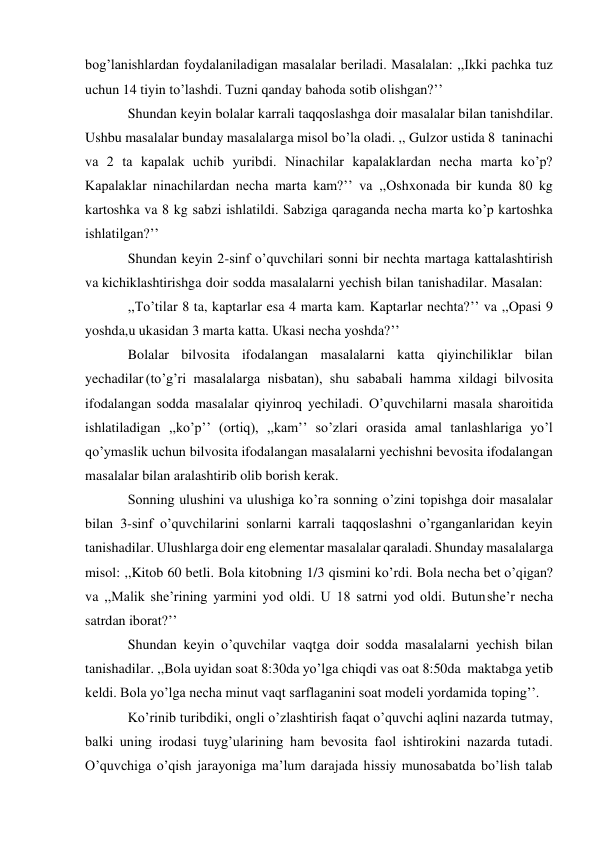 bog’lanishlardan foydalaniladigan masalalar beriladi. Masalalan: ,,Ikki pachka tuz 
uchun 14 tiyin to’lashdi. Tuzni qanday bahoda sotib olishgan?’’ 
Shundan keyin bolalar karrali taqqoslashga doir masalalar bilan tanishdilar. 
Ushbu masalalar bunday masalalarga misol bo’la oladi. ,, Gulzor ustida 8 ta ninachi 
va 2 ta kapalak uchib yuribdi. Ninachilar kapalaklardan necha marta ko’p? 
Kapalaklar ninachilardan necha marta kam?’’ va ,,Oshxonada bir kunda 80 kg 
kartoshka va 8 kg sabzi ishlatildi. Sabziga qaraganda necha marta ko’p kartoshka 
ishlatilgan?’’ 
Shundan keyin 2-sinf o’quvchilari sonni bir nechta martaga kattalashtirish 
va kichiklashtirishga doir sodda masalalarni yechish bilan tanishadilar. Masalan: 
,,To’tilar 8 ta, kaptarlar esa 4 marta kam. Kaptarlar nechta?’’ va ,,Opasi 9 
yoshda, u ukasidan 3 marta katta. Ukasi necha yoshda?’’ 
Bolalar bilvosita ifodalangan masalalarni katta qiyinchiliklar bilan 
yechadilar (to’g’ri masalalarga nisbatan), shu sababali hamma xildagi bilvosita 
ifodalangan sodda masalalar qiyinroq yechiladi. O’quvchilarni masala sharoitida 
ishlatiladigan ,,ko’p’’ (ortiq), ,,kam’’ so’zlari orasida amal tanlashlariga yo’l 
qo’ymaslik uchun bilvosita ifodalangan masalalarni yechishni bevosita ifodalangan 
masalalar bilan aralashtirib olib borish kerak. 
Sonning ulushini va ulushiga ko’ra sonning o’zini topishga doir masalalar 
bilan 3-sinf o’quvchilarini sonlarni karrali taqqoslashni o’rganganlaridan keyin 
tanishadilar. Ulushlarga doir eng elementar masalalar qaraladi. Shunday masalalarga 
misol: ,,Kitob 60 betli. Bola kitobning 1/3 qismini ko’rdi. Bola necha bet o’qigan? 
va ,,Malik she’rining yarmini yod oldi. U 18 satrni yod oldi. Butun she’r necha 
satrdan iborat?’’ 
Shundan keyin o’quvchilar vaqtga doir sodda masalalarni yechish bilan 
tanishadilar. ,,Bola uyidan soat 8:30da yo’lga chiqdi vas oat 8:50da maktabga yetib 
keldi. Bola yo’lga necha minut vaqt sarflaganini soat modeli yordamida toping’’. 
Ko’rinib turibdiki, ongli o’zlashtirish faqat o’quvchi aqlini nazarda tutmay, 
balki uning irodasi tuyg’ularining ham bevosita faol ishtirokini nazarda tutadi. 
O’quvchiga o’qish jarayoniga ma’lum darajada hissiy munosabatda bo’lish talab 
