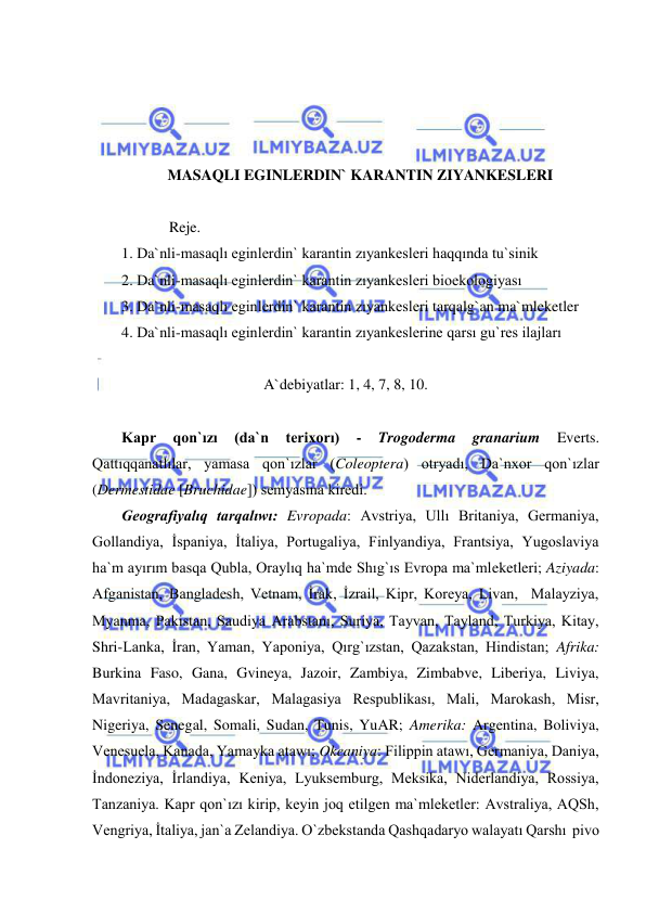  
 
 
 
 
 
MASAQLI EGINLERDIN` KARANTIN ZIYANKESLERI  
 
Reje.  
1. Da`nli-masaqlı eginlerdin` karantin zıyankesleri haqqında tu`sinik 
2. Da`nli-masaqlı eginlerdin` karantin zıyankesleri bioekologiyası 
3. Da`nli-masaqlı eginlerdin` karantin zıyankesleri tarqalg`an ma`mleketler 
4. Da`nli-masaqlı eginlerdin` karantin zıyankeslerine qarsı gu`res ilajları 
 
A`debiyatlar: 1, 4, 7, 8, 10. 
 
Kapr 
qon`ızı 
(da`n 
terixorı) 
- 
Trogoderma 
granarium 
Everts. 
Qattıqqanatlılar, yamasa qon`ızlar (Coleoptera) otryadı, Da`nxor qon`ızlar 
(Dermestidae [Bruchidae]) semyasına kiredi. 
Geografiyalıq tarqalıwı: Evropada: Avstriya, Ullı Britaniya, Germaniya, 
Gollandiya, İspaniya, İtaliya, Portugaliya, Finlyandiya, Frantsiya, Yugoslaviya 
ha`m ayırım basqa Qubla, Oraylıq ha`mde Shıg`ıs Evropa ma`mleketleri; Aziyada: 
Afganistan, Bangladesh, Vetnam, İrak, İzrail, Kipr, Koreya, Livan,  Malayziya, 
Myanma, Pakistan, Saudiya Arabstanı, Suriya, Tayvan, Tayland, Turkiya, Kitay, 
Shri-Lanka, İran, Yaman, Yaponiya, Qırg`ızstan, Qazakstan, Hindistan; Afrika: 
Burkina Faso, Gana, Gvineya, Jazoir, Zambiya, Zimbabve, Liberiya, Liviya, 
Mavritaniya, Madagaskar, Malagasiya Respublikası, Mali, Marokash, Misr, 
Nigeriya, Senegal, Somali, Sudan, Tunis, YuAR; Amerika: Argentina, Boliviya, 
Venesuela, Kanada, Yamayka atawı; Okeaniya: Filippin atawı, Germaniya, Daniya, 
İndoneziya, İrlandiya, Keniya, Lyuksemburg, Meksika, Niderlandiya, Rossiya, 
Tanzaniya. Kapr qon`ızı kirip, keyin joq etilgen ma`mleketler: Avstraliya, AQSh, 
Vengriya, İtaliya, jan`a Zelandiya. O`zbekstanda Qashqadaryo walayatı Qarshı  pivo 
