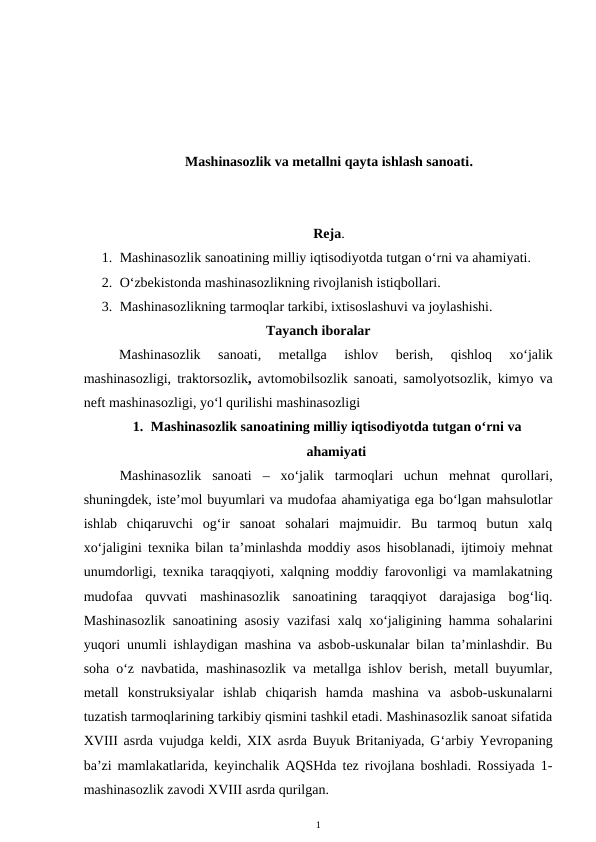 Mashinasozlik va metallni qayta ishlash sanoati.
Reja. 
1. Mashinasozlik sanoatining milliy iqtisodiyotda tutgan o‘rni va ahamiyati.
2. O‘zbekistonda mashinasozlikning rivojlanish istiqbollari.
3. Mashinasozlikning tarmoqlar tarkibi, ixtisoslashuvi va joylashishi.
Tayanch iboralar
Mashinasozlik  sanoati, 
metallga  ishlov  berish,
 qishloq  xo‘jalik
mashinasozligi,  traktorsozlik, avtomobilsozlik sanoati,  samolyotsozlik, kimyo va
neft mashinasozligi, yo‘l qurilishi mashinasozligi
1. Mashinasozlik sanoatining milliy iqtisodiyotda tutgan o‘rni va
ahamiyati
Mashinasozlik  sanoati  –  xo‘jalik  tarmoqlari  uchun  mehnat  qurollari,
shuningdek, iste’mol buyumlari va mudofaa ahamiyatiga ega bo‘lgan mahsulotlar
ishlab  chiqaruvchi  og‘ir  sanoat  sohalari  majmuidir.  Bu  tarmoq  butun  xalq
xo‘jaligini texnika bilan ta’minlashda moddiy asos hisoblanadi, ijtimoiy mehnat
unumdorligi, texnika taraqqiyoti, xalqning moddiy farovonligi va mamlakatning
mudofaa  quvvati  mashinasozlik  sanoatining  taraqqiyot  darajasiga  bog‘liq.
Mashinasozlik sanoatining asosiy vazifasi xalq xo‘jaligining hamma sohalarini
yuqori unumli ishlaydigan mashina va asbob-uskunalar bilan ta’minlashdir. Bu
soha o‘z navbatida,  mashinasozlik va metallga ishlov berish, metall buyumlar,
metall  konstruksiyalar  ishlab  chiqarish  hamda  mashina  va  asbob-uskunalarni
tuzatish tarmoqlarining tarkibiy qismini tashkil etadi. Mashinasozlik sanoat sifatida
XVIII asrda vujudga keldi, XIX asrda Buyuk Britaniyada, G‘arbiy Yevropaning
ba’zi mamlakatlarida, keyinchalik AQSHda tez rivojlana boshladi. Rossiyada 1-
mashinasozlik zavodi XVIII asrda qurilgan. 
1
