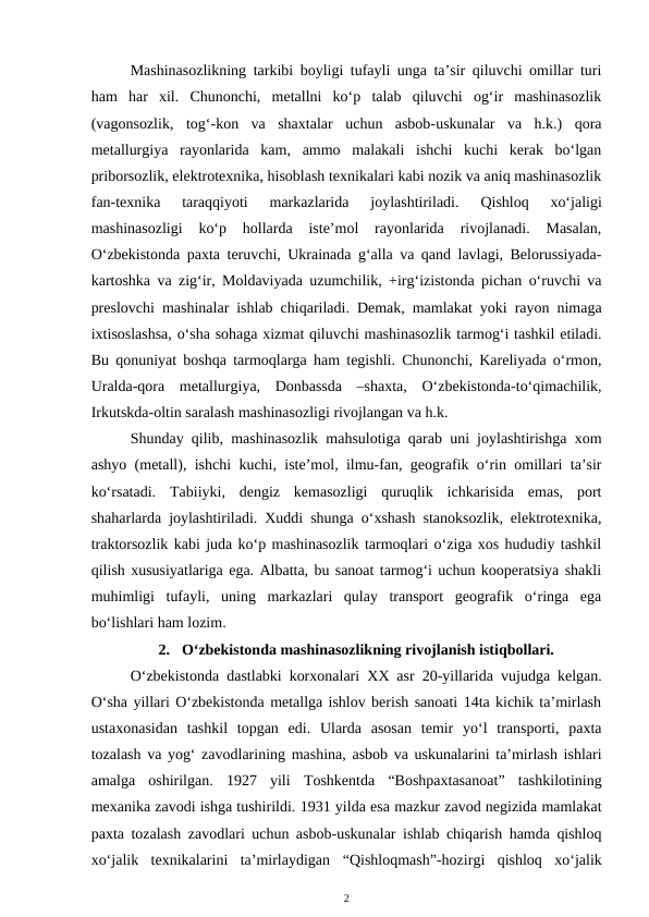 Mashinasozlikning tarkibi boyligi tufayli unga ta’sir qiluvchi omillar turi
ham  har  xil.  Chunonchi,  metallni  ko‘p  talab  qiluvchi  og‘ir  mashinasozlik
(vagonsozlik,  tog‘-kon  va  shaxtalar  uchun  asbob-uskunalar  va  h.k.)  qora
metallurgiya  rayonlarida  kam,  ammo  malakali  ishchi  kuchi  kerak  bo‘lgan
priborsozlik, elektrotexnika, hisoblash texnikalari kabi nozik va aniq mashinasozlik
fan-texnika  taraqqiyoti  markazlarida  joylashtiriladi.
 Qishloq  xo‘jaligi
mashinasozligi  ko‘p  hollarda  iste’mol  rayonlarida  rivojlanadi.  Masalan,
O‘zbekistonda paxta teruvchi, Ukrainada g‘alla va qand lavlagi, Belorussiyada-
kartoshka va zig‘ir, Moldaviyada uzumchilik, +irg‘izistonda pichan o‘ruvchi va
preslovchi mashinalar ishlab chiqariladi. Demak, mamlakat yoki rayon nimaga
ixtisoslashsa, o‘sha sohaga xizmat qiluvchi mashinasozlik tarmog‘i tashkil etiladi.
Bu qonuniyat boshqa tarmoqlarga ham tegishli. Chunonchi, Kareliyada o‘rmon,
Uralda-qora  metallurgiya,  Donbassda  –shaxta,  O‘zbekistonda-to‘qimachilik,
Irkutskda-oltin saralash mashinasozligi rivojlangan va h.k. 
Shunday qilib, mashinasozlik mahsulotiga qarab uni joylashtirishga xom
ashyo (metall), ishchi kuchi, iste’mol, ilmu-fan, geografik o‘rin omillari ta’sir
ko‘rsatadi.  Tabiiyki,  dengiz  kemasozligi  quruqlik  ichkarisida  emas,  port
shaharlarda joylashtiriladi. Xuddi shunga o‘xshash stanoksozlik, elektrotexnika,
traktorsozlik kabi juda ko‘p mashinasozlik tarmoqlari o‘ziga xos hududiy tashkil
qilish xususiyatlariga ega. Albatta, bu sanoat tarmog‘i uchun kooperatsiya shakli
muhimligi  tufayli,  uning  markazlari  qulay  transport  geografik  o‘ringa  ega
bo‘lishlari ham lozim.
2.  O‘zbekistonda mashinasozlikning rivojlanish istiqbollari.
O‘zbekistonda dastlabki korxonalari  XX asr 20-yillarida  vujudga kelgan.
O‘sha yillari O‘zbekistonda metallga ishlov berish sanoati 14ta kichik ta’mirlash
ustaxonasidan  tashkil  topgan  edi.  Ularda  asosan  temir  yo‘l  transporti,  paxta
tozalash va yog‘ zavodlarining mashina, asbob va uskunalarini ta’mirlash ishlari
amalga  oshirilgan.  1927  yili Toshkentda  “Boshpaxtasanoat”  tashkilotining
mexanika zavodi ishga tushirildi. 1931 yilda esa mazkur zavod negizida mamlakat
paxta tozalash zavodlari uchun asbob-uskunalar ishlab chiqarish hamda qishloq
xo‘jalik  texnikalarini  ta’mirlaydigan  “Qishloqmash”-hozirgi  qishloq  xo‘jalik
2

