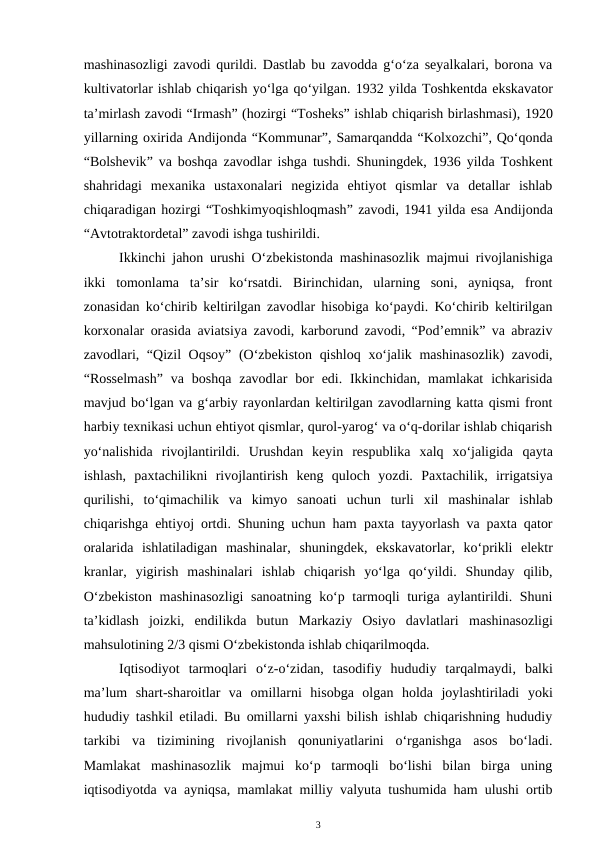 mashinasozligi zavodi qurildi. Dastlab bu zavodda g‘o‘za seyalkalari, borona va
kultivatorlar ishlab chiqarish yo‘lga qo‘yilgan. 1932 yilda Toshkentda ekskavator
ta’mirlash zavodi “Irmash” (hozirgi “Tosheks” ishlab chiqarish birlashmasi), 1920
yillarning oxirida Andijonda “Kommunar”, Samarqandda “Kolxozchi”, Qo‘qonda
“Bolshevik” va boshqa zavodlar ishga tushdi. Shuningdek, 1936 yilda Toshkent
shahridagi  mexanika  ustaxonalari  negizida  ehtiyot  qismlar  va  detallar  ishlab
chiqaradigan hozirgi “Toshkimyoqishloqmash” zavodi, 1941 yilda esa Andijonda
“Avtotraktordetal” zavodi ishga tushirildi.
Ikkinchi jahon urushi O‘zbekistonda mashinasozlik majmui rivojlanishiga
ikki  tomonlama  ta’sir  ko‘rsatdi.  Birinchidan,  ularning  soni,  ayniqsa,  front
zonasidan ko‘chirib keltirilgan zavodlar hisobiga ko‘paydi. Ko‘chirib keltirilgan
korxonalar orasida aviatsiya zavodi, karborund zavodi, “Pod’emnik” va abraziv
zavodlari, “Qizil Oqsoy” (O‘zbekiston qishloq xo‘jalik mashinasozlik)  zavodi,
“Rosselmash”  va  boshqa  zavodlar  bor  edi. Ikkinchidan,  mamlakat  ichkarisida
mavjud bo‘lgan va g‘arbiy rayonlardan keltirilgan zavodlarning katta qismi front
harbiy texnikasi uchun ehtiyot qismlar, qurol-yarog‘ va o‘q-dorilar ishlab chiqarish
yo‘nalishida  rivojlantirildi.  Urushdan  keyin  respublika  xalq  xo‘jaligida  qayta
ishlash,  paxtachilikni  rivojlantirish keng  quloch  yozdi.  Paxtachilik,  irrigatsiya
qurilishi,  to‘qimachilik  va  kimyo  sanoati uchun  turli  xil  mashinalar  ishlab
chiqarishga ehtiyoj ortdi. Shuning uchun ham  paxta tayyorlash va paxta qator
oralarida  ishlatiladigan  mashinalar, shuningdek,  ekskavatorlar,  ko‘prikli  elektr
kranlar,  yigirish  mashinalari ishlab  chiqarish  yo‘lga  qo‘yildi.  Shunday  qilib,
O‘zbekiston mashinasozligi  sanoatning ko‘p tarmoqli turiga aylantirildi. Shuni
ta’kidlash  joizki,  endilikda  butun  Markaziy  Osiyo  davlatlari  mashinasozligi
mahsulotining 2/3 qismi O‘zbekistonda ishlab chiqarilmoqda.
Iqtisodiyot  tarmoqlari  o‘z-o‘zidan,  tasodifiy  hududiy  tarqalmaydi,  balki
ma’lum  shart-sharoitlar  va  omillarni  hisobga  olgan  holda  joylashtiriladi yoki
hududiy tashkil etiladi. Bu omillarni yaxshi bilish ishlab chiqarishning hududiy
tarkibi  va  tizimining  rivojlanish  qonuniyatlarini  o‘rganishga  asos  bo‘ladi.
Mamlakat  mashinasozlik  majmui  ko‘p  tarmoqli  bo‘lishi  bilan  birga  uning
iqtisodiyotda va ayniqsa, mamlakat milliy valyuta tushumida ham ulushi ortib
3
