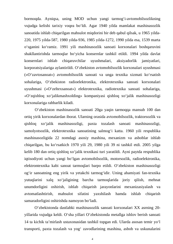 bormoqda.  Ayniqsa,  uning  MOD  uchun  yangi  tarmog‘i-avtomobilsozlikning
vujudga kelishi tarixiy voqea bo‘ldi. Agar 1940 yilda mamlakat mashinasozlik
sanoatida ishlab chiqarilgan mahsulot miqdorini bir deb qabul qilsak, u 1965 yilda-
220, 1975 yilda-587, 1980 yilda-936, 1985 yilda-1272, 1990 yilda esa, 1539 marta
o‘sganini  ko‘ramiz.  1991  yili  mashinasozlik  sanoati  korxonalari  boshqaruvini
shakllantirishda tarmoqlar bo‘yicha konsernlar tashkil etildi. 1994 yilda davlat
konsernlari  ishlab  chiqaruvchilar  uyushmalari,  aksiyadorlik  jamiyatlari,
korporatsiyalariga aylantirildi. O‘zbekiston avtomobilsozlik korxonalari uyushmasi
(«O‘zavtosanoat»)  avtomobilsozlik  sanoati  va  unga  texnika  xizmati  ko‘rsatish
sohalariga,  O‘zbekiston  radioelektronika,  elektrotexnika  sanoati  korxonalari
uyushmasi  («O‘zeltexsanoat»)  elektrotexnika,  radiotexnika  sanoati  sohalariga,
«O‘zqishloq xo‘jalikmashxolding» kompaniyasi qishloq xo‘jalik mashinasozligi
korxonalariga rahbarlik kiladi.
O‘zbekiston  mashinasozlik sanoati 20ga  yaqin tarmoqqa  mansub 100 dan
ortiq yirik korxonalardan iborat. Ularning orasida avtomobilsozlik, traktorsozlik va
qishloq  xo‘jalik
 mashinasozligi,  paxta  tozalash  sanoati  mashinasozligi,
samolyotsozlik, elektrotexnika sanoatining  salmog‘i katta. 1960 yili respublika
mashinasozligida  22  nomdagi  asosiy  mashina,  mexanizm  va  asboblar  ishlab
chiqarilgan, bu ko‘rsatkich 1970 yili 29, 1980 yili 39 ni tashkil etdi. 2005 yilga
kelib 180 dan ortiq qishloq xo‘jalik texnikasi turi yaratildi. Ayni paytda respublika
iqtisodiyoti uchun yangi bo‘lgan avtomobilsozlik, motorsozlik, radioelektronika,
elektrontexnika kabi sanoat tarmoqlari barpo etildi.  O‘zbekiston mashinasozligi
og‘ir sanoatning eng yirik va yetakchi tarmog‘idir. Uning ahamiyati fan-texnika
yutuqlarini  xalq  xo‘jaligining  barcha  tarmoqlarida  joriy  qilish,  mehnat
unumdorligini  oshirish,  ishlab  chiqarish  jarayonlarini  mexanizasiyalash  va
avtomatlashtirish,  mahsulot  sifatini  yaxshilash  hamda  ishlab  chiqarish
samaradorligini oshirishda namoyon bo‘ladi.
O‘zbekistonda dastlabki mashinasozlik sanoati korxonalari XX asrning 20-
yillarida vujudga keldi. O‘sha yillari O‘zbekistonda metallga ishlov berish sanoati
14 ta kichik ta’mirlash ustaxonasidan tashkil topgan edi. Ularda asosan temir yo‘l
transporti, paxta tozalash va yog‘ zavodlarining mashina, asbob va uskunalarini
4
