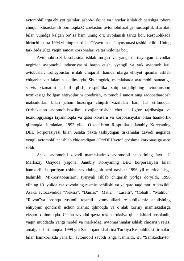 avtomobillarga ehtiyot qismlar, asbob-uskuna va jihozlar ishlab chiqarishga tobora
chuqur ixtisoslashib bormoqda.O‘zbekiston avtomobilsozligi mustaqillik sharofati
bilan vujudga kelgan bo‘lsa ham uning o‘z rivojlanish tarixi bor. Respublikada
birinchi marta 1994 yilning martida “O‘zavtomash” uyushmasi tashkil etildi. Uning
tarkibida 20ga yaqin sanoat korxonalari va tashkilotlar bor.
Avtomobilsozlik  sohasida  ishlab  turgan  va  yangi  qurilayotgan  zavodlar
negizida  avtomobil  industriyasini  barpo  etish,  yyengil  va  yuk  avtomobillari,
avtobuslar,  trolleybuslar  ishlab  chiqarish  hamda  ularga  ehtiyot  qismlar  ishlab
chiqarish vazifalari hal etilmoqda. Shuningdek, mamlakatda avtomobil sanoatiga
servis  xizmatini  tashkil  qilish,  respublika  xalq  xo‘jaligining  avtotransport
texnikasiga bo‘lgan ehtiyojlarini qondirish, avtomobil sanoatining raqobatbardosh
mahsulotlari  bilan  jahon  bozoriga  chiqish  vazifalari  ham  hal  etilmoqda.
O‘zbekiston  avtomobilsozlikni  rivojlantirishda  chet  el  ilg‘or  tajribasiga  va
texnologiyasiga tayanmoqda va qator konsern va korporasiyalar bilan hamkorlik
qilmoqda.  Jumladan,  1992  yilda  O‘zbekiston  Respulikasi  Janubiy  Koreyaning
DEU  korporasiyasi  bilan  Asaka  paxta  tashiydigan  tirkamalar  zavodi  negizida
yengil avtomobillar ishlab chiqaradigan “O‘zDEUavto” qo‘shma korxonasiga asos
soldi.
Asaka  avtomobil  zavodi  mamlakatimiz  avtomobil  sanoatining  faxri.  U
Markaziy  Osiyoda  yagona.  Janubiy  Koreyaning  DEU  korporasiyasi  bilan
hamkorlikda qurilgan ushbu zavodning birinchi navbati 1996 yil martida ishga
tushirildi.  Mikroavtobuslarni  syeriyali  ishlab  chiqarish  yo‘lga  qo‘yildi.  1996
yilning 19 iyulida esa zavodning rasmiy ochilishi va xalqaro taqdimoti o‘tkazildi.
Asaka avtozavodida “Neksia”, “Damas” “Matiz”, “Lasetti”, “Cobalt”, “Malibu”,
“Ravon”va  boshqa  rusumli  tejamli  avtomobillari  respublikamiz  aholisining
ehtiyojini  qondirish  uchun  xizmat  qilmoqda  va  o‘nlab  xorijiy  mamlakatlarga
eksport qilinmoqda. Ushbu zavodni qayta rekonstruksiya qilish ishlari boshlanib,
yaqin muddatda yangi model va markadagi avtomashinalar ishlab chiqarish rejasi
amalga oshirilmoqda. 1999 yili Samarqand shahrida Turkiya Respublikasi firmalari
bilan hamkorlikda yana bir avtomobil zavodi ishga tushirildi. Bu “Samkochavto”
8
