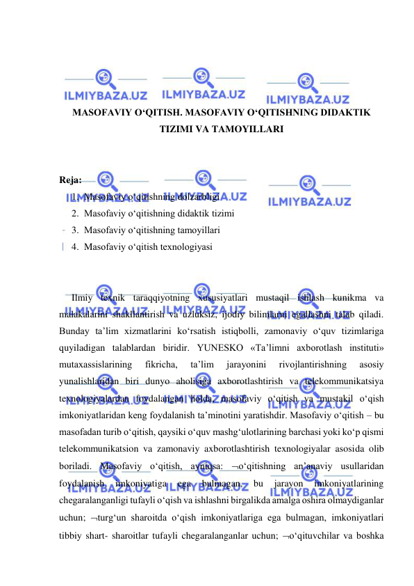  
 
 
 
 
 
MASOFAVIY O‘QITISH. MASOFAVIY O‘QITISHNING DIDAKTIK 
TIZIMI VA TAMOYILLARI 
 
 
Reja: 
1. Masofaviy o‘qitishning dolzarbligi 
2. Masofaviy o‘qitishning didaktik tizimi 
3. Masofaviy o‘qitishning tamoyillari 
4. Masofaviy o‘qitish texnologiyasi 
 
 
Ilmiy texnik taraqqiyotning xususiyatlari mustaqil ishlash kunikma va 
malakalarini shakllantirish va uzluksiz, ijodiy bilimlarni egallashni talab qiladi. 
Bunday ta’lim xizmatlarini ko‘rsatish istiqbolli, zamonaviy o‘quv tizimlariga 
quyiladigan talablardan biridir. YUNESKO «Ta’limni axborotlash instituti» 
mutaxassislarining 
fikricha, 
ta’lim 
jarayonini 
rivojlantirishning 
asosiy 
yunalishlaridan biri dunyo aholisiga axborotlashtirish va telekommunikatsiya 
texnologiyalardan foydalangan holda, masofaviy o‘qitish va mustakil o‘qish 
imkoniyatlaridan keng foydalanish ta’minotini yaratishdir. Masofaviy o‘qitish – bu 
masofadan turib o‘qitish, qaysiki o‘quv mashg‘ulotlarining barchasi yoki ko‘p qismi 
telekommunikatsion va zamonaviy axborotlashtirish texnologiyalar asosida olib 
boriladi. Masofaviy o‘qitish, ayniqsa: o‘qitishning an’anaviy usullaridan 
foydalanish 
imkoniyatiga 
ega 
bulmagan, 
bu 
jarayon 
imkoniyatlarining 
chegaralanganligi tufayli o‘qish va ishlashni birgalikda amalga oshira olmaydiganlar 
uchun; turg‘un sharoitda o‘qish imkoniyatlariga ega bulmagan, imkoniyatlari 
tibbiy shart- sharoitlar tufayli chegaralanganlar uchun; o‘qituvchilar va boshka 
