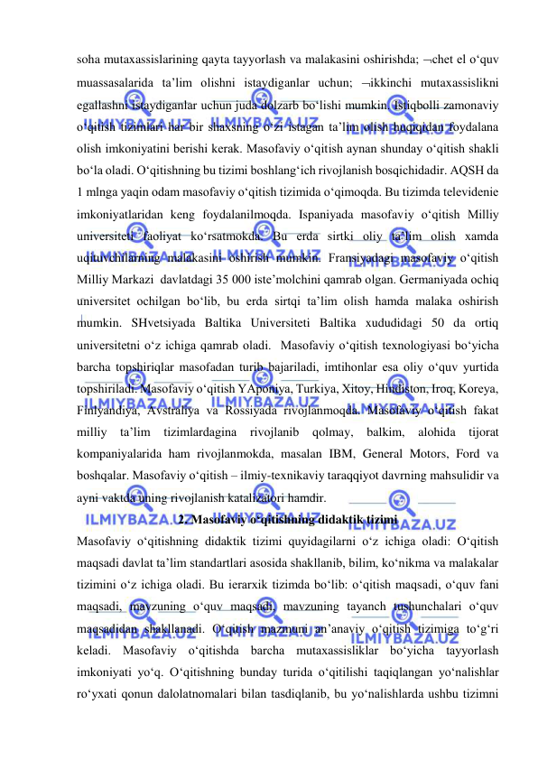  
 
soha mutaxassislarining qayta tayyorlash va malakasini oshirishda; chet el o‘quv 
muassasalarida ta’lim olishni istaydiganlar uchun; ikkinchi mutaxassislikni 
egallashni istaydiganlar uchun juda dolzarb bo‘lishi mumkin. Istiqbolli zamonaviy 
o‘qitish tizimlari har bir shaxsning o‘zi istagan ta’lim olish huqiqidan foydalana 
olish imkoniyatini berishi kerak. Masofaviy o‘qitish aynan shunday o‘qitish shakli 
bo‘la oladi. O‘qitishning bu tizimi boshlang‘ich rivojlanish bosqichidadir. AQSH da 
1 mlnga yaqin odam masofaviy o‘qitish tizimida o‘qimoqda. Bu tizimda televidenie 
imkoniyatlaridan keng foydalanilmoqda. Ispaniyada masofaviy o‘qitish Milliy 
universiteti faoliyat ko‘rsatmokda. Bu erda sirtki oliy ta’lim olish xamda 
uqituvchilarning malakasini oshirish mumkin. Fransiyadagi masofaviy o‘qitish 
Milliy Markazi  davlatdagi 35 000 iste’molchini qamrab olgan. Germaniyada ochiq 
universitet ochilgan bo‘lib, bu erda sirtqi ta’lim olish hamda malaka oshirish 
mumkin. SHvetsiyada Baltika Universiteti Baltika xududidagi 50 da ortiq 
universitetni o‘z ichiga qamrab oladi.  Masofaviy o‘qitish texnologiyasi bo‘yicha 
barcha topshiriqlar masofadan turib bajariladi, imtihonlar esa oliy o‘quv yurtida 
topshiriladi. Masofaviy o‘qitish YAponiya, Turkiya, Xitoy, Hindiston, Iroq, Koreya, 
Finlyandiya, Avstraliya va Rossiyada rivojlanmoqda. Masofaviy o‘qitish fakat 
milliy ta’lim tizimlardagina rivojlanib qolmay, balkim, alohida tijorat 
kompaniyalarida ham rivojlanmokda, masalan IBM, General Motors, Ford va 
boshqalar. Masofaviy o‘qitish – ilmiy-texnikaviy taraqqiyot davrning mahsulidir va 
ayni vaktda uning rivojlanish katalizatori hamdir.  
2. Masofaviy o‘qitishning didaktik tizimi 
Masofaviy o‘qitishning didaktik tizimi quyidagilarni o‘z ichiga oladi: O‘qitish 
maqsadi davlat ta’lim standartlari asosida shakllanib, bilim, ko‘nikma va malakalar 
tizimini o‘z ichiga oladi. Bu ierarxik tizimda bo‘lib: o‘qitish maqsadi, o‘quv fani 
maqsadi, mavzuning o‘quv maqsadi, mavzuning tayanch tushunchalari o‘quv 
maqsadidan shakllanadi. O‘qitish mazmuni an’anaviy o‘qitish tizimiga to‘g‘ri 
keladi. Masofaviy o‘qitishda barcha mutaxassisliklar bo‘yicha tayyorlash 
imkoniyati yo‘q. O‘qitishning bunday turida o‘qitilishi taqiqlangan yo‘nalishlar 
ro‘yxati qonun dalolatnomalari bilan tasdiqlanib, bu yo‘nalishlarda ushbu tizimni 
