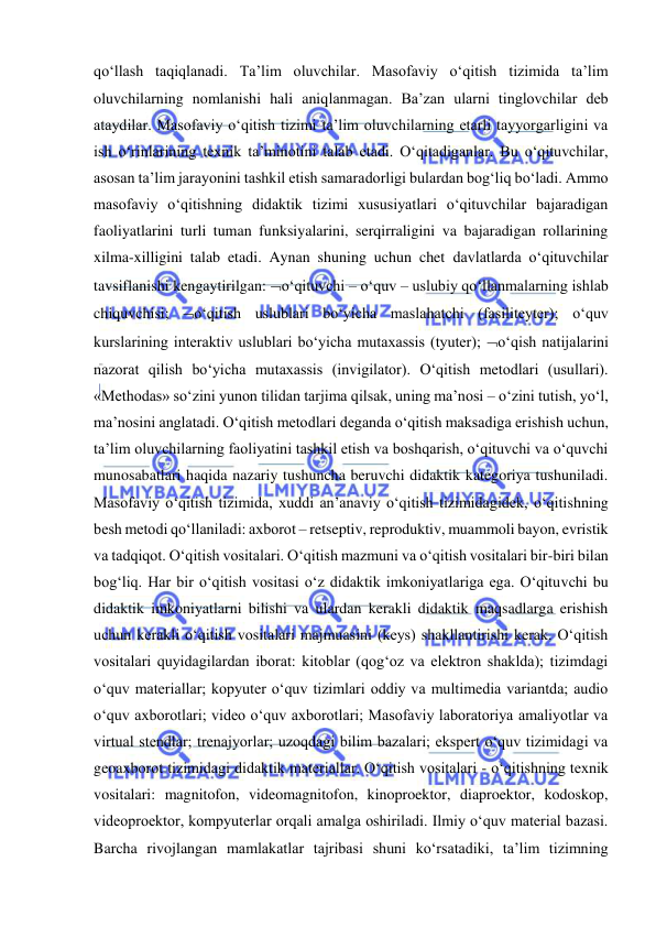  
 
qo‘llash taqiqlanadi. Ta’lim oluvchilar. Masofaviy o‘qitish tizimida ta’lim 
oluvchilarning nomlanishi hali aniqlanmagan. Ba’zan ularni tinglovchilar deb 
ataydilar. Masofaviy o‘qitish tizimi ta’lim oluvchilarning etarli tayyorgarligini va 
ish o‘rinlarining texnik ta’minotini talab etadi. O‘qitadiganlar. Bu o‘qituvchilar, 
asosan ta’lim jarayonini tashkil etish samaradorligi bulardan bog‘liq bo‘ladi. Ammo 
masofaviy o‘qitishning didaktik tizimi xususiyatlari o‘qituvchilar bajaradigan 
faoliyatlarini turli tuman funksiyalarini, serqirraligini va bajaradigan rollarining 
xilma-xilligini talab etadi. Aynan shuning uchun chet davlatlarda o‘qituvchilar 
tavsiflanishi kengaytirilgan: o‘qituvchi – o‘quv – uslubiy qo‘llanmalarning ishlab 
chiquvchisi; o‘qitish uslublari bo‘yicha maslahatchi (fasiliteyter); o‘quv 
kurslarining interaktiv uslublari bo‘yicha mutaxassis (tyuter); o‘qish natijalarini 
nazorat qilish bo‘yicha mutaxassis (invigilator). O‘qitish metodlari (usullari). 
«Methodas» so‘zini yunon tilidan tarjima qilsak, uning ma’nosi – o‘zini tutish, yo‘l, 
ma’nosini anglatadi. O‘qitish metodlari deganda o‘qitish maksadiga erishish uchun, 
ta’lim oluvchilarning faoliyatini tashkil etish va boshqarish, o‘qituvchi va o‘quvchi 
munosabatlari haqida nazariy tushuncha beruvchi didaktik kategoriya tushuniladi. 
Masofaviy o‘qitish tizimida, xuddi an’anaviy o‘qitish tizimidagidek, o‘qitishning 
besh metodi qo‘llaniladi: axborot – retseptiv, reproduktiv, muammoli bayon, evristik 
va tadqiqot. O‘qitish vositalari. O‘qitish mazmuni va o‘qitish vositalari bir-biri bilan 
bog‘liq. Har bir o‘qitish vositasi o‘z didaktik imkoniyatlariga ega. O‘qituvchi bu 
didaktik imkoniyatlarni bilishi va ulardan kerakli didaktik maqsadlarga erishish 
uchun kerakli o‘qitish vositalari majmuasini (keys) shakllantirishi kerak. O‘qitish 
vositalari quyidagilardan iborat: kitoblar (qog‘oz va elektron shaklda); tizimdagi 
o‘quv materiallar; kopyuter o‘quv tizimlari oddiy va multimedia variantda; audio 
o‘quv axborotlari; video o‘quv axborotlari; Masofaviy laboratoriya amaliyotlar va 
virtual stendlar; trenajyorlar; uzoqdagi bilim bazalari; ekspert o‘quv tizimidagi va 
geoaxborot tizimidagi didaktik materiallar. O‘qitish vositalari - o‘qitishning texnik 
vositalari: magnitofon, videomagnitofon, kinoproektor, diaproektor, kodoskop, 
videoproektor, kompyuterlar orqali amalga oshiriladi. Ilmiy o‘quv material bazasi. 
Barcha rivojlangan mamlakatlar tajribasi shuni ko‘rsatadiki, ta’lim tizimning 
