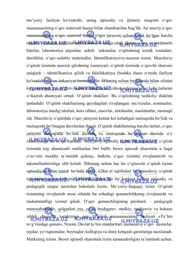  
 
me’yoriy faoliyat ko‘rsatishi, uning iqtisodiy va ijtimoiy maqomi o‘quv 
muassasasining o‘quv materiali bazasi bilan chambarchas bog‘lik. An’anaviy o‘quv 
muassasasining o‘quv material bazasi o‘quv jarayoni uchun kerak bo‘lgan barcha 
moddiy va texnik vositalar majmuasini o‘z ichiga oladi. Bular: o‘quv va yordamchi 
binolar, laboratoriya anjomlar, asbob  uskunalar, o‘qitishning texnik vositalari, 
darsliklar, o‘quv-uslubiy materiallar. Identifikatsiyaviy-nazorat tizimi. Masofaviy 
o‘qitish tizimida nazorat qilishning xususiyati, o‘qitish tizimida o‘quvchi shaxsini 
aniqlash – identifikatsiya qilish va falsifakatsiya (boshka shaxs o‘rnida faoliyat 
ko‘rsatish) uchun imkoniyat bermaslikdir. SHuning uchun bu tizimda bilim sifatini 
ko‘p mezonli va ob’ektiv nazorat shakllarini videokonferensiyalar kabi turlarini 
o‘tkazish ahamiyati ortadi. O‘qitish shakllari. Bu o‘qitishning tashkiliy shaklini 
tanlashdir. O‘qitish shakllarining quyidagilari rivojlangan: ma’ruzalar, seminarlar, 
laboratoriya mashg‘ulotlari, kurs ishlari, sinovlar, imtihonlar, maslahatlar, mustaqil 
ish. Masofaviy o‘qitishda o‘quv jarayoni ketma-ket keladigan muloqotda bo‘lish va 
muloqotda bo‘lmagan davrlardan iborat. O‘qitish shakllarining barcha turlari, o‘quv 
jarayoni muloqotda bo‘lish davrida va muloqotda bo‘lmagan davrida o‘z 
xususiyatiga ko‘ra qo‘llaniladi. Moliyaviy-iqtisodiy tizim. Bu masofaviy o‘qitish 
tizimida eng ahamiyatli omillardan biri bulib, bozor iqtisodi sharoitida u faqat 
o‘zo‘zini moddiy ta’minlab qolmay, balkim, o‘quv tizimini rivojlantirish va 
takomillashtirishga olib keladi. SHuning uchun har bir o‘qituvchi o‘qitish tizimi 
iqtisodiyoti bilan tanish bo‘lishi kerak. CHet el tajribalari bu masofaviy o‘qitish 
tizimining samaradorligini ko‘rsatdi, ammo har bir konkret holatni iqtisodiy va 
pedagogik nuqtai nazardan baholash lozim. Me’yoriy-huquqiy tizim. O‘qitish 
tizimining rivojlanish asosi sifatida bu sohadagi qonunchilikning rivojlanishi va 
mukammalligi xizmat qiladi. O‘quv qonunchiligining predmeti – pedagogik 
munosabatlardir, qolganlari esa, ya’ni, boshqaruv, mulkiy, moliyaviy va hokazo 
ishlab chiqarish xarakteriga ega. O‘qitish muassasasining faoliyati «Ta’lim 
to‘g‘risidagi qonun», Nizom, Davlat ta’lim standartlari, namunaviy o‘quv  dasturlar, 
rejalar, yo‘riqnomalar, buyruqlar, kollegiya va ilmiy kengash qarorlariga asoslanadi. 
Marketing tizimi. Bozor iqtisodi sharoitida tizim samaradorligini ta’minlash uchun, 
