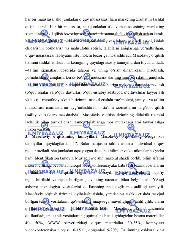  
 
har bir muassasa, shu jumladan o‘quv muassasasi ham marketing xizmatini tashkil 
qilishi kerak. Har bir muassasa, shu jumladan o‘quv muassasasining marketing 
xizmatini tashkil qilish bozor iqtisodi sharoitida samarali faoliyat qilish uchun kerak. 
Masofaviy o‘qitish tizimida marketing an’anaviy vazifalarni bajaradi, ya’ni, ishlab 
chiqarishni boshqarish va mahsulotni sotish, talablarni aniqlashga yo‘naltirilgan, 
o‘quv muassasasi faoliyatini iste’molchi bozoriga moslashtiradi. Masofaviy o‘qitish 
tizimini tashkil etishda marketingning quyidagi asosiy tamoyillardan foydalaniladi: 
ta’lim xizmatlari bozorida talabni va uning o‘sish dinamikasini hisoblash, 
yo‘nalishlarni aniqlash, kerak bo‘lgan mutaxassislarning soni va sifatini aniqlash; 
ta’lim xizmatlari ishlab chiqarishini bozor talablariga makimal darajada moslash 
(o‘quv rejalar va o‘quv dasturlar, o‘quv-uslubiy adabiyot, o‘qituvchilar tayyorlash 
va h.z); masofaviy o‘qitish tizimini tashkil etishda iste’molchi, jamiyat va ta’lim 
muassasasi manfaatlarini uyg‘unlashtirish; ta’lim xizmatlarini targ‘ibot qilish 
(milliy va xalqaro masshtabda). Masofaviy o‘qitish tizimining didaktik tizimini 
izchillik bilan tashkil etish, zamon talablariga mos mutaxassislarni tayyorlashga 
imkon yaratadi.  
3. Masofaviy o‘qitishning tamoyillari Masofaviy o‘qitishning o‘ziga xos 
tamoyillari quyidagilardan 17. Bular natijasini tahlili asosida individual o‘quv 
rejalar tuziladi, shu jumladan oqsayotgan dastlabki bilimlar va ko‘nikmalar bo‘yicha 
ham. Identifikatsion tamoyil. Mustaqil o‘qishni nazorat shakli bo‘lib, bilim sifatini 
nazorat qilishda bevosita muloqot videokonferensiyalar kabi turli texnik vositalarini 
qo‘llaniladi. 175 O‘qitish reglamenti tamoyili. O‘quv jadvalining qat’iy 
rejalashtirilishi va rejalashtirilgan jadvalning nazorati bilan belgilanadi. YAngi 
axborot texnologiya vositalarini qo‘llashning pedagogik maqsadliligi tamoyili. 
Masofaviy o‘qitish tizimini loyihalashtirishda, yaratish va tashkil etishda mavjud 
bo‘lgan texnik vositalarini qo‘llashning maqsadga muvofiqligini tahlil qilib, ularni 
qo‘llashda xato qilishning oldini olish lozim. Masofaviy o‘qitish tizimida 
qo‘llaniladigan texnik vositalarning optimal nisbati kuyidagicha: bosma materiallar 
40- 50%, WWW serverlaridagi o‘quv materiallar 30-35%, kompyuter 
videokonferensiya aloqasi 10-15% , qolganlari 5-20%. Ta’limning oshkoralik va 
