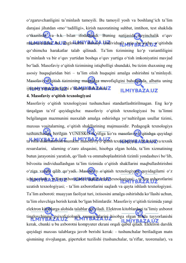  
 
o‘zgaruvchanligini ta’minlash tamoyili. Bu tamoyil yosh va boshlang‘ich ta’lim 
darajasi jihatdan «mo‘‘tadilligi», kirish nazoratining suhbat, imtihon, test shaklida 
o‘tkazilishi va h.k. bilan ifodalanadi. Buning natijasida keyinchalik o‘quv 
muassasasidan bu tinglovchini shaxsiy (individual) reja bo‘yicha o‘qitishda 
qo‘shimcha harakatlar talab qilinadi. Ta’lim tizimining ko‘p variantliligini 
ta’minlash va bir o‘quv yurtidan boshqa o‘quv yurtiga o‘tish imkoniyatini mavjud 
bo‘ladi. Masofaviy o‘qitish tizimining istiqbolligi shundaki, bu tizim shaxsning eng 
asosiy huquqlaridan biri – ta’lim olish huquqini amalga oshirishni ta’minlaydi. 
Masofaviy o‘qitish tizimining maqsadga muvofiqligini baholashda, albatta uning 
ijtimoiy samaradorligini e’tiborga olish lozim.  
4. Masofaviy o‘qitish texnologiyasi  
Masofaviy o‘qitish texnologiyasi tushunchasi standartlashtirilmagan. Eng ko‘p 
tarqalgan ta’rif quyidagicha: masofaviy o‘qitish texnologiyasi bu ta’limni 
belgilangan mazmunini nusxalab amalga oshirishga yo‘naltirilgan usullar tizimi, 
maxsus vositalarning, o‘qitish shakllarining majmuasidir. Pedagogik texnologiya 
tushunchasiga berilgan YUNESKO ta’rifiga ko‘ra masofaviy o‘qitishga quyidagi 
ta’rifni shakllantirish mumkin: masofaviy o‘qitish texnologiyasi – bu inson va texnik 
resurslarini,  ularning o‘zaro aloqasini, hisobga olgan holda, ta’lim xizmatining 
butun jarayonini yaratish, qo‘llash va ommaboplashtirish tizimli yondashuvi bo‘lib, 
bilvosita individuallashgan ta’lim tizimida o‘qitish shakllarini maqbullashtirishni 
o‘ziga vazifa qilib qo‘yadi. Masofaviy o‘qitish texnologiyasi quyidagilarni o‘z 
ichiga oladi: - ta’lim axborotlarini taqdim etish texnologiyasi; - ta’lim axborotlarini 
uzatish texnologiyasi; - ta’lim axborotlarini saqlash va qayta ishlash texnologiyasi. 
Ta’lim axboroti: muayyan faoliyat turi, ixtisosini amalga oshirishda ko‘llashi uchun, 
ta’lim oluvchiga berish kerak bo‘lgan bilimlardir. Masofaviy o‘qitish tizimida yangi 
elektron kitoblarga alohida talablar qo‘yiladi. Elektron kitoblardagi ta’limiy axborot 
tinglovchining psixofiziologik xususiyatlarini hisobga olgan holda tayyorlanishi 
kerak, chunki u bu axborotni kompyuter ekrani orqali qabul qiladi. Elektron darslik 
quyidagi maxsus talablarga javob berishi kerak: - tushunchalar beriladigan matn 
qismining rivojlangan, gipertekst tuzilishi (tushunchalar, ta’riflar, teoremalar), va 
