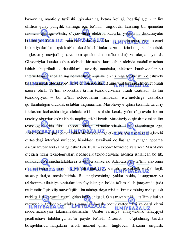  
 
bayonning mantiqiy tuzilishi (qismlarning ketma ketligi, bog‘liqligi); - ta’lim 
olishda qulay yangilik tizimiga ega bo‘lishi, tinglovchi kursning bir qismidan 
ikkinchi qismiga o‘tishi, o‘qituvchiga elektron xabarlar yuborishi, diskussiyalar 
bo‘limiga o‘tishi; - zamonaviy kompyuterlarning multimedia va Internet 
imkoniyatlaridan foydalanish; - darslikda bilimlar nazorati tizimining ishlab turishi; 
- glossariy mavjudligi (avtonom qo‘shimcha ma’lumotlar) va ularga tayanish. 
Glossariylar kurslar uchun alohida, bir necha kurs uchun alohida modullar uchun 
ishlab chiqariladi; - darsliklarda tasviriy manbalar, elektron kutubxonalar va 
Internetdagi manbalarning ko‘rsatilishi; - qulayligi- tizimga tez kirish; - o‘qituvchi 
bilan samarali aloqada bo‘lish (elektron pochta, ...) aniq vaqt birligida Internet orqali 
gapira olish. Ta’lim axborotlari ta’lim texnologiyalari orqali uzatiladi. Ta’lim 
texnologiyasi – bu ta’lim axborotlarini manbadan iste’molchiga uzatishda 
qo‘llaniladigan didaktik uslublar majmuasidir. Masofaviy o‘qitish tizimida tasviriy 
fikrlashni faollashtirishga alohida e’tibor berilishi kerak, ya’ni o‘qituvchi fikrini 
tasviriy obrazlar ko‘rinishida taqdim etishi kerak. Masofaviy o‘qitish tizimi ta’lim 
texnologiyalarida fikr, axborot, bilimni vizuallashtirish, katta ahamiyatga ega. 
Axborotlarni saqlash, qayta ishlatish, tinglovchiga etkazish, o‘qituvchi va tinglovchi 
o‘rtasidagi interfaol muloqot, hisoblash texnikani qo‘llashga tayangan apparat-
dasturlar vositasida amalga oshiriladi. Bular – axborot texnologiyalaridir. Masofaviy 
o‘qitish tizim texnologiyalari pedagogik texnologiyalar asosida ishlangan bo‘lib, 
quyidagi qo‘shimcha talablarga javob berishi kerak: Adaptatsiya – ta’lim jarayonini 
o‘quvchi shaxsiga, turar joyi sharoiti, moliyaviy sharoiti, psixologik va fiziologik 
xususiyatlariga moslashtirish. Bu tinglovchining yakka holda, kompyuter va 
telekommunikatsiya vositalaridan foydalangan holda ta’lim olish jarayonida juda 
muhimdir. Iqtisodiy muvofiqlik – bu talabga rioya etish ta’lim tizimining moliyalash 
mablag‘lari chegaralanganligidan kelib chiqadi. O‘zgaruvchanlik – ta’lim sifati va 
mazmunini tezkor va uzluksiz yangilab borish, o‘quv materiallari va darsliklarni 
modernizatsiyasi takomillashtirishdir. Ushbu zaruriyat ilmiy-texnik taraqqiyot 
jadallashuvi talablariga ko‘ra paydo bo‘ladi. Nazorat – o‘qitishning barcha 
bosqichlarida natijalarni sifatli nazorat qilish, tinglovchi shaxsini aniqlash. 
