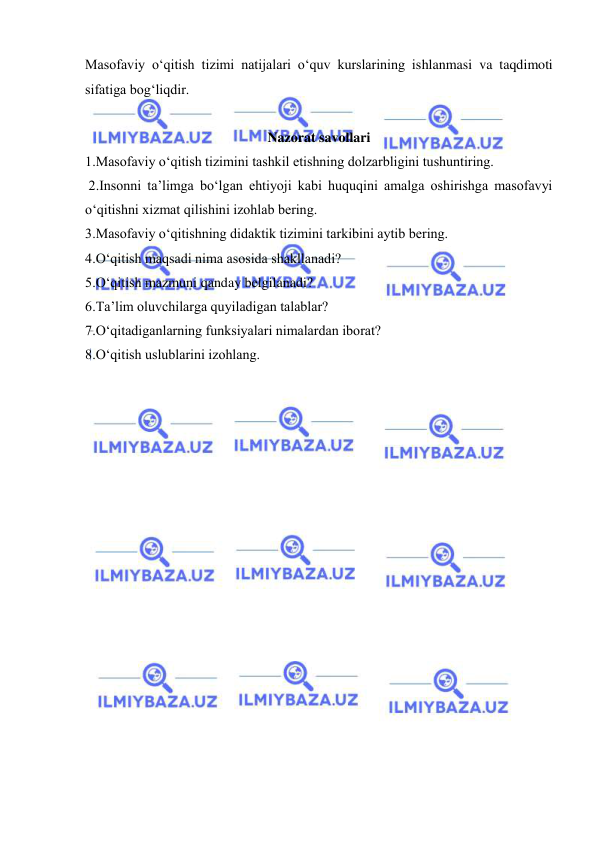  
 
Masofaviy o‘qitish tizimi natijalari o‘quv kurslarining ishlanmasi va taqdimoti 
sifatiga bog‘liqdir.  
 
Nazorat savollari 
1.Masofaviy o‘qitish tizimini tashkil etishning dolzarbligini tushuntiring.  
 2.Insonni ta’limga bo‘lgan ehtiyoji kabi huquqini amalga oshirishga masofavyi 
o‘qitishni xizmat qilishini izohlab bering.  
3.Masofaviy o‘qitishning didaktik tizimini tarkibini aytib bering.  
4.O‘qitish maqsadi nima asosida shakllanadi?  
5.O‘qitish mazmuni qanday belgilanadi?  
6.Ta’lim oluvchilarga quyiladigan talablar?  
7.O‘qitadiganlarning funksiyalari nimalardan iborat?  
8.O‘qitish uslublarini izohlang. 
