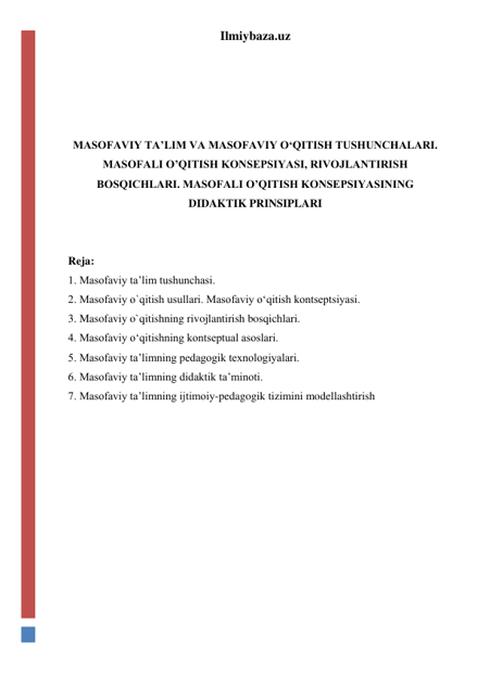 Ilmiybaza.uz 
 
 
 
 
MASOFAVIY TA’LIM VA MASOFAVIY O‘QITISH TUSHUNCHALARI. 
MASOFALI O’QITISH KONSEPSIYASI, RIVOJLANTIRISH 
BOSQICHLARI. MASOFALI O’QITISH KONSEPSIYASINING 
DIDAKTIK PRINSIPLARI 
 
 
Reja:  
1. Masofaviy ta’lim tushunchasi.  
2. Masofaviy o`qitish usullari. Masofaviy o‘qitish kontseptsiyasi.  
3. Masofaviy o`qitishning rivojlantirish bosqichlari.  
4. Masofaviy o‘qitishning kontseptual asoslari.  
5. Masofaviy ta’limning pedagogik texnologiyalari.  
6. Masofaviy ta’limning didaktik ta’minoti.  
7. Masofaviy ta’limning ijtimoiy-pedagogik tizimini modellashtirish  
 
 
 
 
 
 
 
 
 
 
 
