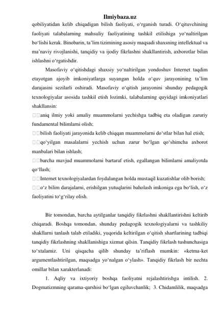 Ilmiybaza.uz 
qobiliyatidan kelib chiqadigan bilish faoliyati, o‘rganish turadi. O‘qituvchining 
faoliyati talabalarning mahsuliy faoliyatining tashkil etilishiga yo‘naltirilgan 
bo‘lishi kerak. Binobarin, ta’lim tizimining asosiy maqsadi shaxsning intellektual va 
ma’naviy rivojlanishi, tanqidiy va ijodiy fikrlashni shakllantirish, axborotlar bilan 
ishlashni o‘rgatishdir. 
Masofaviy o‘qitishdagi shaxsiy yo‘naltirilgan yondoshuv Internet taqdim 
etayotgan ajoyib imkoniyatlarga suyangan holda o‘quv jarayonining ta’lim 
darajasini sezilarli oshiradi. Masofaviy o‘qitish jarayonini shunday pedagogik 
texnologiyalar asosida tashkil etish lozimki, talabalarning quyidagi imkoniyatlari 
shakllansin:  
aniq ilmiy yoki amaliy muammolarni yechishga tadbiq eta oladigan zaruriy 
fundamental bilimlarni olish;  
bilish faoliyati jarayonida kelib chiqqan muammolarni do‘stlar bilan hal etish;  
qo‘yilgan masalalarni yechish uchun zarur bo‘lgan qo‘shimcha axborot 
manbalari bilan ishlash;  
barcha mavjud muammolarni bartaraf etish, egallangan bilimlarni amaliyotda 
qo‘llash;  
Internet texnologiyalardan foydalangan holda mustaqil kuzatishlar olib borish;  
o‘z bilim darajalarni, erishilgan yutuqlarini baholash imkoniga ega bo‘lish, o‘z 
faoliyatini to‘g‘rilay olish.  
 
Bir tomondan, barcha aytilganlar tanqidiy fikrlashni shakllantirishni keltirib 
chiqaradi. Boshqa tomondan, shunday pedagogik texnologiyalarni va tashkiliy 
shakllarni tanlash talab etiladiki, yuqorida keltirilgan o‘qitish shartlarining tadbiqi 
tanqidiy fikrlashning shakllanishiga xizmat qilsin. Tanqidiy fikrlash tushunchasiga 
to‘xtalamiz. Uni qisqacha qilib shunday ta’riflash mumkin: «ketma-ket 
argumentlashtirilgan, maqsadga yo‘nalgan o‘ylash». Tanqidiy fikrlash bir nechta 
omillar bilan xarakterlanadi:  
1. Aqliy va ixtiyoriy boshqa faoliyatni rejalashtirishga intilish. 2. 
Dogmatizmning qarama-qarshisi bo‘lgan egiluvchanlik;  3. Chidamlilik, maqsadga 
