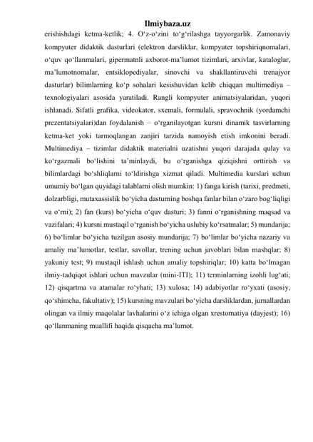 Ilmiybaza.uz 
erishishdagi ketma-ketlik; 4. O‘z-o‘zini to‘g‘rilashga tayyorgarlik. Zamonaviy 
kompyuter didaktik dasturlari (elektron darsliklar, kompyuter topshiriqnomalari, 
o‘quv qo‘llanmalari, gipermatnli axborot-ma’lumot tizimlari, arxivlar, kataloglar, 
ma’lumotnomalar, entsiklopediyalar, sinovchi va shakllantiruvchi trenajyor 
dasturlar) bilimlarning ko‘p sohalari kesishuvidan kelib chiqqan multimediya – 
texnologiyalari asosida yaratiladi. Rangli kompyuter animatsiyalaridan, yuqori 
ishlanadi. Sifatli grafika, videokator, sxemali, formulali, spravochnik (yordamchi 
prezentatsiyalari)dan foydalanish – o‘rganilayotgan kursni dinamik tasvirlarning 
ketma-ket yoki tarmoqlangan zanjiri tarzida namoyish etish imkonini beradi. 
Multimediya – tizimlar didaktik materialni uzatishni yuqori darajada qulay va 
ko‘rgazmali bo‘lishini ta’minlaydi, bu o‘rganishga qiziqishni orttirish va 
bilimlardagi bo‘shliqlarni to‘ldirishga xizmat qiladi. Multimedia kurslari uchun 
umumiy bo‘lgan quyidagi talablarni olish mumkin: 1) fanga kirish (tarixi, predmeti, 
dolzarbligi, mutaxassislik bo‘yicha dasturning boshqa fanlar bilan o‘zaro bog‘liqligi 
va o‘rni); 2) fan (kurs) bo‘yicha o‘quv dasturi; 3) fanni o‘rganishning maqsad va 
vazifalari; 4) kursni mustaqil o‘rganish bo‘yicha uslubiy ko‘rsatmalar; 5) mundarija; 
6) bo‘limlar bo‘yicha tuzilgan asosiy mundarija; 7) bo‘limlar bo‘yicha nazariy va 
amaliy ma’lumotlar, testlar, savollar, trening uchun javoblari bilan mashqlar; 8) 
yakuniy test; 9) mustaqil ishlash uchun amaliy topshiriqlar; 10) katta bo‘lmagan 
ilmiy-tadqiqot ishlari uchun mavzular (mini-ITI); 11) terminlarning izohli lug‘ati; 
12) qisqartma va atamalar ro‘yhati; 13) xulosa; 14) adabiyotlar ro‘yxati (asosiy, 
qo‘shimcha, fakultativ); 15) kursning mavzulari bo‘yicha darsliklardan, jurnallardan 
olingan va ilmiy maqolalar lavhalarini o‘z ichiga olgan xrestomatiya (dayjest); 16) 
qo‘llanmaning muallifi haqida qisqacha ma’lumot.  
