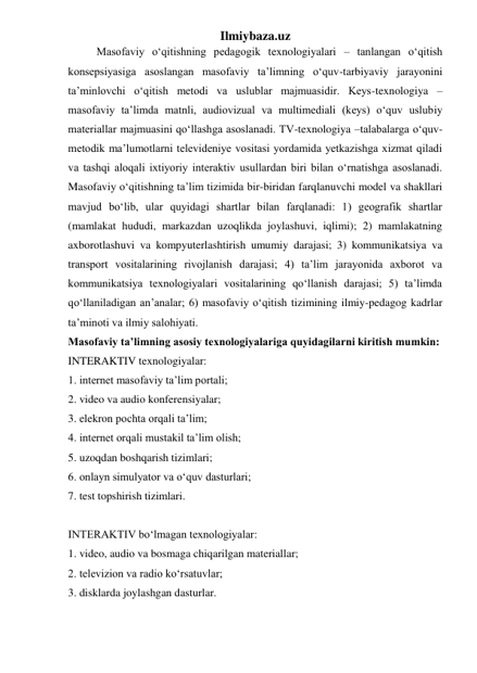 Ilmiybaza.uz 
Masofaviy o‘qitishning pedagogik texnologiyalari – tanlangan o‘qitish 
konsepsiyasiga asoslangan masofaviy ta’limning o‘quv-tarbiyaviy jarayonini 
ta’minlovchi o‘qitish metodi va uslublar majmuasidir. Keys-texnologiya –
masofaviy ta’limda matnli, audiovizual va multimediali (keys) o‘quv uslubiy 
materiallar majmuasini qo‘llashga asoslanadi. TV-texnologiya –talabalarga o‘quv-
metodik ma’lumotlarni televideniye vositasi yordamida yetkazishga xizmat qiladi 
va tashqi aloqali ixtiyoriy interaktiv usullardan biri bilan o‘rnatishga asoslanadi. 
Masofaviy o‘qitishning ta’lim tizimida bir-biridan farqlanuvchi model va shakllari 
mavjud bo‘lib, ular quyidagi shartlar bilan farqlanadi: 1) geografik shartlar 
(mamlakat hududi, markazdan uzoqlikda joylashuvi, iqlimi); 2) mamlakatning 
axborotlashuvi va kompyuterlashtirish umumiy darajasi; 3) kommunikatsiya va 
transport vositalarining rivojlanish darajasi; 4) ta’lim jarayonida axborot va 
kommunikatsiya texnologiyalari vositalarining qo‘llanish darajasi; 5) ta’limda 
qo‘llaniladigan an’analar; 6) masofaviy o‘qitish tizimining ilmiy-pedagog kadrlar 
ta’minoti va ilmiy salohiyati.  
Masofaviy ta’limning asosiy texnologiyalariga quyidagilarni kiritish mumkin: 
INTERAKTIV texnologiyalar:  
1. internet masofaviy ta’lim portali;  
2. video va audio konferensiyalar;  
3. elekron pochta orqali ta’lim;  
4. internet orqali mustakil ta’lim olish;  
5. uzoqdan boshqarish tizimlari;  
6. onlayn simulyator va o‘quv dasturlari;  
7. test topshirish tizimlari.  
 
INTERAKTIV bo‘lmagan texnologiyalar:  
1. video, audio va bosmaga chiqarilgan materiallar;  
2. televizion va radio ko‘rsatuvlar;  
3. disklarda joylashgan dasturlar.  
 
