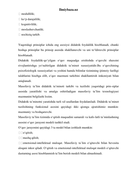 Ilmiybaza.uz 
 modullilik;  
 ko‘p darajalilik;  
 kognitivlilik;  
 moslashuvchanlik;  
 nochiziq tarkib.  
 
Yuqoridagi prinsiplar ichida eng asosiysi didaktik foydalilik hisoblanadi, chunki 
boshqa prinsiplar bu prinsip asosida shakllanuvchi va uni to‘ldiruvchi prinsiplar 
hisoblanadi.  
Didaktik foydalilik-qo‘yilgan o‘quv maqsadga erishishda o‘quvchi shaxsini 
rivojlantirishga yo‘naltirilgan didaktik ta’minot xususiyatidir.Bu o‘quvchining 
psixofiziologik xususiyatlari va yoshini hamda bilimlar tizimining ijtimoiy faolligi 
talablarini hisobga olib, o‘quv mazmuni tarkibini shakllantirish imkoniyati bilan 
aniqlanadi.  
Masofaviy ta’lim didaktik ta’minoti tarkibi va tuzilishi yuqoridagi prin-siplar 
asosida yaratilishi va amalga oshiriladigan masofaviy ta’lim texnologiyasi 
mazmunini belgilashi lozim.  
Didaktik ta’minotni yaratishda turli xil usullardan foydalaniladi. Didaktik ta’minot 
tuzilishining funksional asosini quyidagi ikki qismga ajratishimiz mumkin: 
mazmuniy va boshqaruvchi.  
Masofaviy ta’lim tizimida o‘qitish maqsadini samarali va kafo-latli ta’minlashning 
asosini o‘quv jarayoni modeli tashkil etadi.  
O‘quv jarayonini quyidagi 3 ta model bilan izohlash mumkin:  
o‘qitish;  
mashq qilish;  
emotsional-intellektual muloqat. Masofaviy ta`lim o‘qituvchi bilan bevosita 
aloqani inkor qiladi. O‘qitish va emotsional-intellektual muloqat modeli o‘qituvchi 
dasturning asosi hisoblanmish ta’lim berish modeli bilan almashinadi.  
