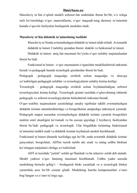 Ilmiybaza.uz 
Masofaviy ta`lim o‘qitish modeli axborot-fan muhitidan iborat bo‘lib, o‘z ichiga 
turli ko‘rinishdagi o‘quv materiallarini, o‘quv maqsadi-ning dasturiy ta’minotini 
hamda o‘quvchi faoliyatini boshqarish modelini oladi.  
 
Masofaviy ta’lim didaktik ta’minotining tuzilishi 
Masofaviy ta’limda avtomatlashgan didaktik ta’minot talab etiladi. Avtomatik 
didaktik ta’minot 2 tarkibiy qismdan iborat: diaktik va funksional ta’minot.  
Didaktik ta’minot- aniq fan mazmuni bo‘yicha o‘quv-uslubiy majmualardan 
iborat bo‘ladi.  
Funksional ta’minot - o‘quv mazmunini o‘rganishni modellashtirish imkonini 
beradi va pedagogik hamda texnologik qismlardan iborat bo‘ladi.  
Pedagogik –pedagogik maqsadga erishish uchun maqsadga va shaxsga 
yo‘naltirilgan pedagogik uslublar va texnologiyalarni uslubiy ketma-ketligi.  
Texnologik - pedagogik maqsadga erishish uchun foydalaniladigan axborot 
texnologiyalari ketma-ketligi. Texnologik qismni tuzishda o‘qituvchining ishtiroki 
pedagogik va axborot texnologiyalarini birlashtirish imkonini beradi.  
O‘quv-uslubiy majmualarni yaratishdagi amaliy tajribalar tahlili avtomatlashgan 
didaktik tizimni umumlashtirishga va bosqichlarini aniqlashga imkoniyat yaratadi. 
Pedagogik nuqtai nazardan avtomatlashgan didaktik tizimni yaratish bosqichlari 
muhim omil ekanligini ko‘rsatadi va bu asosan quyidagi 2 loyihaviy faoliyatdan 
iborat bo‘ladi: pedagogik va texnologik. Ular birgalikda tizimning funksioanal 
ta’minotini tashkil etadi va didaktik tizimni loyihalash modeli hisoblanadi.  
Funksional ta’minot dinamik tuzilishga ega bo‘lib, unda avtomtik didaktik tizimni 
jarayonlari, bosqichlari, ADTni tuzish tartibi aks etadi va uning ushbu bloklari 
ko‘zlangan natijalarni olishga yo‘naltiriladi.  
ADT ni tuzishda “yutish” uslubi qo‘llaniladi va bu rekursiv uslub deb ataladi. 
Model yadrosi o‘quv fanining mazmuni hisoblanadi. Ushbu yadro asosida 
modelning birinchi qobig‘i – boshqarish bloki yaratiladi va u texnologik blokni 
yaratishda asos bo‘lib xizmat qiladi. Modelning barcha komponentlari o‘zaro 
bog‘langan va o‘zaro ta’sirga ega.  
