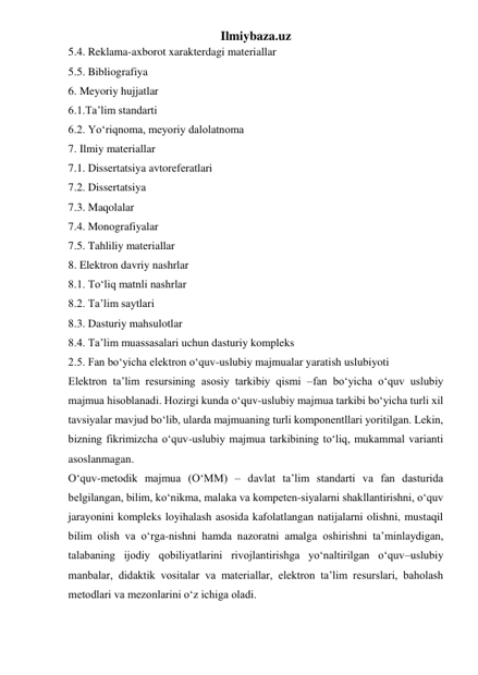 Ilmiybaza.uz 
5.4. Reklama-axborot xarakterdagi materiallar  
5.5. Bibliografiya  
6. Meyoriy hujjatlar  
6.1.Ta’lim standarti  
6.2. Yo‘riqnoma, meyoriy dalolatnoma  
7. Ilmiy materiallar  
7.1. Dissertatsiya avtoreferatlari  
7.2. Dissertatsiya  
7.3. Maqolalar  
7.4. Monografiyalar  
7.5. Tahliliy materiallar  
8. Elektron davriy nashrlar  
8.1. To‘liq matnli nashrlar  
8.2. Ta’lim saytlari  
8.3. Dasturiy mahsulotlar  
8.4. Ta’lim muassasalari uchun dasturiy kompleks  
2.5. Fan bo‘yicha elektron o‘quv-uslubiy majmualar yaratish uslubiyoti  
Elektron ta’lim resursining asosiy tarkibiy qismi –fan bo‘yicha o‘quv uslubiy 
majmua hisoblanadi. Hozirgi kunda o‘quv-uslubiy majmua tarkibi bo‘yicha turli xil 
tavsiyalar mavjud bo‘lib, ularda majmuaning turli komponentllari yoritilgan. Lekin, 
bizning fikrimizcha o‘quv-uslubiy majmua tarkibining to‘liq, mukammal varianti 
asoslanmagan.  
O‘quv-metodik majmua (O‘MM) – davlat ta’lim standarti va fan dasturida 
belgilangan, bilim, ko‘nikma, malaka va kompeten-siyalarni shakllantirishni, o‘quv 
jarayonini kompleks loyihalash asosida kafolatlangan natijalarni olishni, mustaqil 
bilim olish va o‘rga-nishni hamda nazoratni amalga oshirishni ta’minlaydigan, 
talabaning ijodiy qobiliyatlarini rivojlantirishga yo‘naltirilgan o‘quv–uslubiy 
manbalar, didaktik vositalar va materiallar, elektron ta’lim resurslari, baholash 
metodlari va mezonlarini o‘z ichiga oladi.  
