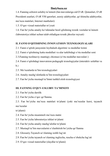 Ilmiybaza.uz 
1.4. Fanning axborot-uslubiy ta’minoti (fan mavzulariga oid O‘zR. Qonunlari, O‘zR 
Prezidenti asarlari, O‘zR VM qarorlari, asosiy adabiyotlar, qo‘shimcha adabiyotlar, 
ma’ruza matnlari, Internet manbalari)  
1.5. O‘quv-vizual materiallar ro‘yxati  
1.6. Fan bo‘yicha amaliy ko‘nikmalar hosil qilishning texnik vositalar ta’minoti  
(laboratoriya ishlari uchun talab etiladigan texnik jihozlar ruyxati)  
 
II. FANNI O‘QITISHNING INNOVATSION TEXNOLOGIYALARI 
2.1. Fanni o‘qitish jarayonini loyihalash algoritmi va modullar tizimi  
2.2. Fanni o‘qitishning katta modullari va ular tarkibidagi o‘rta modullar soni  
2.3.Fanning tuzilmaviy-mantiqiy chizmasi (o‘rta modullar mavzulari )  
2.4. Fanni o‘qitishdagi innovatsion pedagogik texnologiyalar (interaktiv uslublar va 
b.)  
2.5. Ma’ruzalarda ta’lim texnologiyalari  
2.6. Amaliy mashg‘ulotlarda ta’lim texnologiyalari  
2.7. Fan bo‘yicha mustaqil ta’limni tashkil etish texnologiyasi  
 
III. FANNING O‘QUV-USLUBIY TA’MINOTI 
2.1. Fan bo‘yicha darslik  
2.2. Fan bo‘yicha o‘quv qo‘llanma.  
2.3. Fan bo‘yicha ma’ruza matnlari to‘plami (yoki ma’ruzalar kursi, tayanch 
ma’ruzalar  
to‘plami)  
2.4. Fan bo‘yicha muammoli ma’ruza matni  
2.5. Fan bo‘yicha laboratoriya ishlari to‘plami  
2.6. Fan bo‘yicha amaliy mashg‘ulotlar to‘plami  
2.7. Mustaqil ta’lim mavzularini o‘zlashtirish bo‘yicha qo‘llanma  
2.8. Glossariy.Tayanch so‘zlarning izohli lug‘ati  
2.9. Fan bo‘yicha tayanch so‘zlarning inglizcha, ruscha-o‘zbekcha lug‘ati  
2.9. O‘quv-vizual materiallar (slaydlar to‘plami)  
