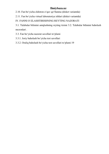 Ilmiybaza.uz 
2.10. Fan bo‘yicha elektron o‘quv qo‘llanma (disket variantda)  
2.11. Fan bo‘yicha virtual laboratoriya ishlari (disket variantda)  
IV. FANNI O‘ZLASHTIRISHNING REYTING NAZORATI  
3.1. Talabalar bilimini aniqlashning reyting tizimi 3.2. Talabalar bilimini baholash 
mezonlari .  
3.3. Fan bo‘yicha nazorat savollari to‘plami  
3.3.1. Joriy baholash bo‘yicha test savollari  
3.3.2. Oraliq baholash bo‘yicha test savollari to‘plami 19  
 
