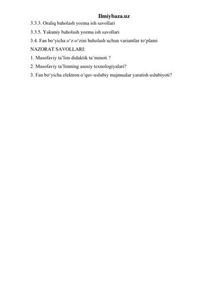 Ilmiybaza.uz 
3.3.3. Oraliq baholash yozma ish savollari  
3.3.5. Yakuniy baholash yozma ish savollari  
3.4. Fan bo‘yicha o‘z-o‘zini baholash uchun variantlar to‘plami  
NAZORAT SAVOLLARI:  
1. Masofaviy ta’lim didaktik ta’minoti ?  
2. Masofaviy ta’limning asosiy texnologiyalari?  
3. Fan bo‘yicha elektron o‘quv-uslubiy majmualar yaratish uslubiyoti? 
 
