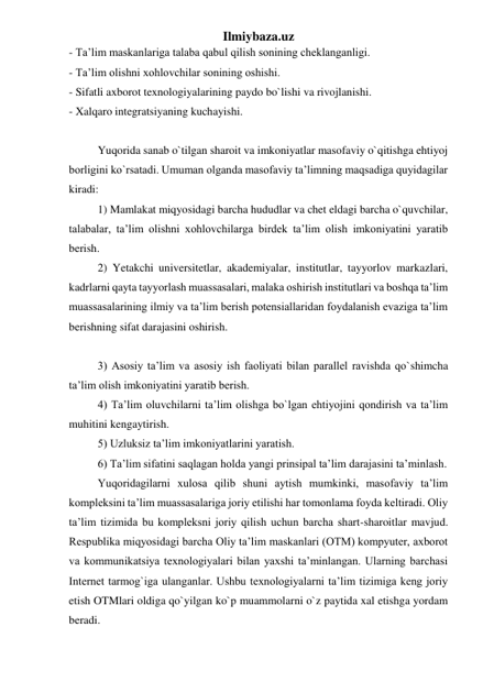 Ilmiybaza.uz 
- Ta’lim maskanlariga talaba qabul qilish sonining cheklanganligi.  
- Ta’lim olishni xohlovchilar sonining oshishi.  
- Sifatli axborot texnologiyalarining paydo bo`lishi va rivojlanishi.  
- Xalqaro integratsiyaning kuchayishi.  
 
Yuqorida sanab o`tilgan sharoit va imkoniyatlar masofaviy o`qitishga ehtiyoj 
borligini ko`rsatadi. Umuman olganda masofaviy ta’limning maqsadiga quyidagilar 
kiradi:  
1) Mamlakat miqyosidagi barcha hududlar va chet eldagi barcha o`quvchilar, 
talabalar, ta’lim olishni xohlovchilarga birdek ta’lim olish imkoniyatini yaratib 
berish.  
2) Yetakchi universitetlar, akademiyalar, institutlar, tayyorlov markazlari, 
kadrlarni qayta tayyorlash muassasalari, malaka oshirish institutlari va boshqa ta’lim 
muassasalarining ilmiy va ta’lim berish potensiallaridan foydalanish evaziga ta’lim 
berishning sifat darajasini oshirish.  
 
3) Asosiy ta’lim va asosiy ish faoliyati bilan parallel ravishda qo`shimcha 
ta’lim olish imkoniyatini yaratib berish.  
4) Ta’lim oluvchilarni ta’lim olishga bo`lgan ehtiyojini qondirish va ta’lim 
muhitini kengaytirish.  
5) Uzluksiz ta’lim imkoniyatlarini yaratish.  
6) Ta’lim sifatini saqlagan holda yangi prinsipal ta’lim darajasini ta’minlash.  
Yuqoridagilarni xulosa qilib shuni aytish mumkinki, masofaviy ta’lim 
kompleksini ta’lim muassasalariga joriy etilishi har tomonlama foyda keltiradi. Oliy 
ta’lim tizimida bu kompleksni joriy qilish uchun barcha shart-sharoitlar mavjud. 
Respublika miqyosidagi barcha Oliy ta’lim maskanlari (OTM) kompyuter, axborot 
va kommunikatsiya texnologiyalari bilan yaxshi ta’minlangan. Ularning barchasi 
Internet tarmog`iga ulanganlar. Ushbu texnologiyalarni ta’lim tizimiga keng joriy 
etish OTMlari oldiga qo`yilgan ko`p muammolarni o`z paytida xal etishga yordam 
beradi.  
