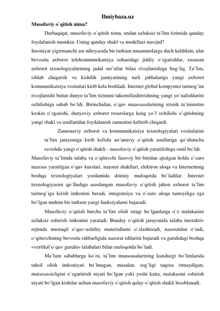 Ilmiybaza.uz 
Masofaviy o`qitish nima? 
Darhaqiqat, masofaviy o`qitish nima, undan uzluksiz ta’lim tizimida qanday 
foydalanish mumkin. Uning qanday shakl va modellari mavjud?  
Insoniyat yigirmanchi asr nihoyasida bir turkum muammolarga duch keldikim, ular 
bevosita axborot telekommunikatsiya sohasidagi jiddiy o`zgarishlar, xususan 
axborot texnologiyalarining jadal sur’atlar bilan rivojlanishiga bog`liq. Ta’lim, 
ishlab chiqarish va kishilik jamiyatining turli jabhalariga yangi axborot 
kommunikatsiya vositalari kirib kela boshladi. Internet global kompyuter tarmog`ini 
rivojlanishi butun dunyo ta’lim tizimini takomillashtirishning yangi yo`nalishlarini 
ochilishiga sabab bo`ldi. Birinchidan, o`quv muassasalarining texnik ta’minotini 
keskin o`zgarishi, dunyoviy axborot resurslarga keng yo`l ochilishi o`qitishning 
yangi shakl va usullaridan foydalanish zaruratini keltirib chiqardi.  
Zamonaviy axborot va kommunikatsiya texnologiyalari vositalarini 
ta’lim jarayoniga kirib kelishi an’anaviy o`qitish usullariga qo`shimcha 
ravishda yangi o`qitish shakli - masofaviy o`qitish yaratilishiga omil bo`ldi.  
Masofaviy ta’limda talaba va o`qituvchi fazoviy bir-biridan ajralgan holda o`zaro 
maxsus yaratilgan o`quv kurslari, nazorat shakllari, elektron aloqa va Internetning 
boshqa texnologiyalari yordamida doimiy muloqotda bo`ladilar. Internet 
texnologiyasini qo`llashga asoslangan masofaviy o`qitish jahon axborot ta’lim 
tarmog`iga kirish imkonini beradi, integratsiya va o`zaro aloqa tamoyiliga ega 
bo`lgan muhim bir turkum yangi funksiyalarni bajaradi.  
Masofaviy o`qitish barcha ta’lim olish istagi bo`lganlarga o`z malakasini 
uzluksiz oshirish imkonini yaratadi. Bunday o`qitish jarayonida talaba interaktiv 
rejimda mustaqil o`quv-uslubiy materiallarni o`zlashtiradi, nazoratdan o`tadi, 
o`qituvchining bevosita rahbarligida nazorat ishlarini bajaradi va guruhdagi boshqa 
«vertikal o`quv guruhi» talabalari bilan muloqotda bo`ladi.  
Ma’lum sabablarga ko`ra, ta’lim muassasalarining kunduzgi bo`limlarida 
tahsil olish imkoniyati bo`lmagan, masalan, sog`ligi taqoza etmaydigan, 
mutaxassicligini o`zgartirish niyati bo`lgan yoki yoshi katta, malakasini oshirish 
niyati bo`lgan kishilar uchun masofaviy o`qitish qulay o`qitish shakli hisoblanadi.  
