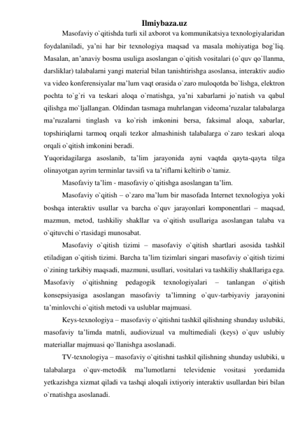 Ilmiybaza.uz 
Masofaviy o`qitishda turli xil axborot va kommunikatsiya texnologiyalaridan 
foydalaniladi, ya’ni har bir texnologiya maqsad va masala mohiyatiga bog`liq. 
Masalan, an’anaviy bosma usuliga asoslangan o`qitish vositalari (o`quv qo`llanma, 
darsliklar) talabalarni yangi material bilan tanishtirishga asoslansa, interaktiv audio 
va video konferensiyalar ma’lum vaqt orasida o`zaro muloqotda bo`lishga, elektron 
pochta to`g`ri va teskari aloqa o`rnatishga, ya’ni xabarlarni jo`natish va qabul 
qilishga mo`ljallangan. Oldindan tasmaga muhrlangan videoma’ruzalar talabalarga 
ma’ruzalarni tinglash va ko`rish imkonini bersa, faksimal aloqa, xabarlar, 
topshiriqlarni tarmoq orqali tezkor almashinish talabalarga o`zaro teskari aloqa 
orqali o`qitish imkonini beradi.  
Yuqoridagilarga asoslanib, ta’lim jarayonida ayni vaqtda qayta-qayta tilga 
olinayotgan ayrim terminlar tavsifi va ta’riflarni keltirib o`tamiz.  
Masofaviy ta’lim - masofaviy o`qitishga asoslangan ta’lim.  
Masofaviy o`qitish – o`zaro ma’lum bir masofada Internet texnologiya yoki 
boshqa interaktiv usullar va barcha o`quv jarayonlari komponentlari – maqsad, 
mazmun, metod, tashkiliy shakllar va o`qitish usullariga asoslangan talaba va 
o`qituvchi o`rtasidagi munosabat.  
Masofaviy o`qitish tizimi – masofaviy o`qitish shartlari asosida tashkil 
etiladigan o`qitish tizimi. Barcha ta’lim tizimlari singari masofaviy o`qitish tizimi 
o`zining tarkibiy maqsadi, mazmuni, usullari, vositalari va tashkiliy shakllariga ega. 
Masofaviy 
o`qitishning 
pedagogik 
texnologiyalari 
– 
tanlangan 
o`qitish 
konsepsiyasiga asoslangan masofaviy ta’limning o`quv-tarbiyaviy jarayonini 
ta’minlovchi o`qitish metodi va uslublar majmuasi.  
Keys-texnologiya – masofaviy o`qitishni tashkil qilishning shunday uslubiki, 
masofaviy ta’limda matnli, audiovizual va multimediali (keys) o`quv uslubiy 
materiallar majmuasi qo`llanishga asoslanadi.  
TV-texnologiya – masofaviy o`qitishni tashkil qilishning shunday uslubiki, u 
talabalarga 
o`quv-metodik 
ma’lumotlarni 
televidenie 
vositasi 
yordamida 
yetkazishga xizmat qiladi va tashqi aloqali ixtiyoriy interaktiv usullardan biri bilan 
o`rnatishga asoslanadi.  
