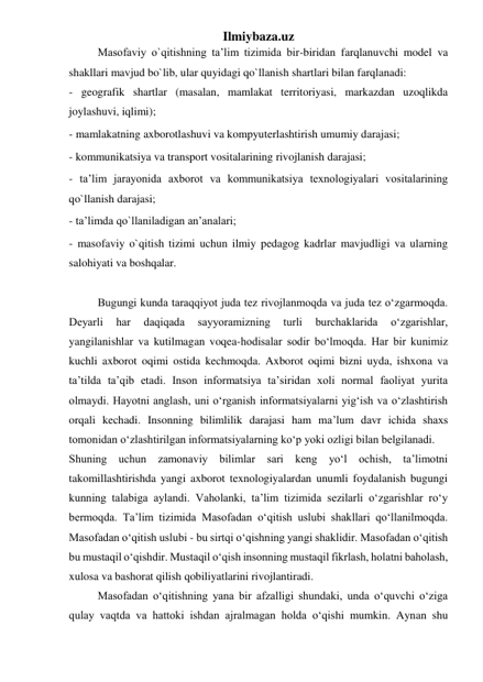 Ilmiybaza.uz 
Masofaviy o`qitishning ta’lim tizimida bir-biridan farqlanuvchi model va 
shakllari mavjud bo`lib, ular quyidagi qo`llanish shartlari bilan farqlanadi:  
- geografik shartlar (masalan, mamlakat territoriyasi, markazdan uzoqlikda 
joylashuvi, iqlimi);  
- mamlakatning axborotlashuvi va kompyuterlashtirish umumiy darajasi;  
- kommunikatsiya va transport vositalarining rivojlanish darajasi;  
- ta’lim jarayonida axborot va kommunikatsiya texnologiyalari vositalarining 
qo`llanish darajasi;  
- ta’limda qo`llaniladigan an’analari;  
- masofaviy o`qitish tizimi uchun ilmiy pedagog kadrlar mavjudligi va ularning 
salohiyati va boshqalar.  
 
Bugungi kunda taraqqiyot juda tez rivojlanmoqda va juda tez o‘zgarmoqda. 
Deyarli 
har 
daqiqada 
sayyoramizning 
turli 
burchaklarida 
o‘zgarishlar, 
yangilanishlar va kutilmagan voqea-hodisalar sodir bo‘lmoqda. Har bir kunimiz 
kuchli axborot oqimi ostida kechmoqda. Axborot oqimi bizni uyda, ishxona va 
ta’tilda ta’qib etadi. Inson informatsiya ta’siridan xoli normal faoliyat yurita 
olmaydi. Hayotni anglash, uni o‘rganish informatsiyalarni yig‘ish va o‘zlashtirish 
orqali kechadi. Insonning bilimlilik darajasi ham ma’lum davr ichida shaxs 
tomonidan o‘zlashtirilgan informatsiyalarning ko‘p yoki ozligi bilan belgilanadi.  
Shuning uchun zamonaviy bilimlar sari keng yo‘l ochish, ta’limotni 
takomillashtirishda yangi axborot texnologiyalardan unumli foydalanish bugungi 
kunning talabiga aylandi. Vaholanki, ta’lim tizimida sezilarli o‘zgarishlar ro‘y 
bermoqda. Ta’lim tizimida Masofadan o‘qitish uslubi shakllari qo‘llanilmoqda. 
Masofadan o‘qitish uslubi - bu sirtqi o‘qishning yangi shaklidir. Masofadan o‘qitish 
bu mustaqil o‘qishdir. Mustaqil o‘qish insonning mustaqil fikrlash, holatni baholash, 
xulosa va bashorat qilish qobiliyatlarini rivojlantiradi.  
Masofadan o‘qitishning yana bir afzalligi shundaki, unda o‘quvchi o‘ziga 
qulay vaqtda va hattoki ishdan ajralmagan holda o‘qishi mumkin. Aynan shu 
