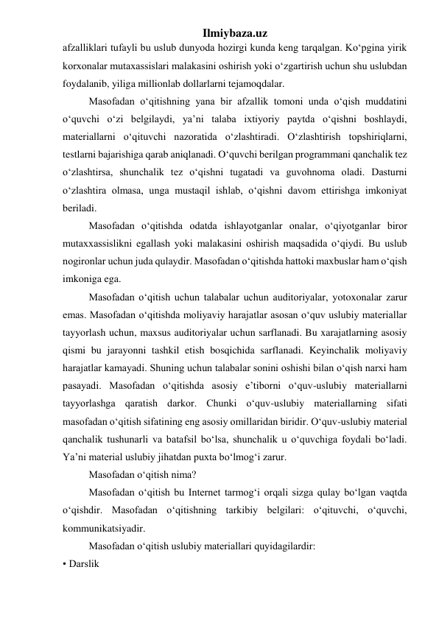 Ilmiybaza.uz 
afzalliklari tufayli bu uslub dunyoda hozirgi kunda keng tarqalgan. Ko‘pgina yirik 
korxonalar mutaxassislari malakasini oshirish yoki o‘zgartirish uchun shu uslubdan 
foydalanib, yiliga millionlab dollarlarni tejamoqdalar.  
Masofadan o‘qitishning yana bir afzallik tomoni unda o‘qish muddatini 
o‘quvchi o‘zi belgilaydi, ya’ni talaba ixtiyoriy paytda o‘qishni boshlaydi, 
materiallarni o‘qituvchi nazoratida o‘zlashtiradi. O‘zlashtirish topshiriqlarni, 
testlarni bajarishiga qarab aniqlanadi. O‘quvchi berilgan programmani qanchalik tez 
o‘zlashtirsa, shunchalik tez o‘qishni tugatadi va guvohnoma oladi. Dasturni 
o‘zlashtira olmasa, unga mustaqil ishlab, o‘qishni davom ettirishga imkoniyat 
beriladi.  
Masofadan o‘qitishda odatda ishlayotganlar onalar, o‘qiyotganlar biror 
mutaxxassislikni egallash yoki malakasini oshirish maqsadida o‘qiydi. Bu uslub 
nogironlar uchun juda qulaydir. Masofadan o‘qitishda hattoki maxbuslar ham o‘qish 
imkoniga ega.  
Masofadan o‘qitish uchun talabalar uchun auditoriyalar, yotoxonalar zarur 
emas. Masofadan o‘qitishda moliyaviy harajatlar asosan o‘quv uslubiy materiallar 
tayyorlash uchun, maxsus auditoriyalar uchun sarflanadi. Bu xarajatlarning asosiy 
qismi bu jarayonni tashkil etish bosqichida sarflanadi. Keyinchalik moliyaviy 
harajatlar kamayadi. Shuning uchun talabalar sonini oshishi bilan o‘qish narxi ham 
pasayadi. Masofadan o‘qitishda asosiy e’tiborni o‘quv-uslubiy materiallarni 
tayyorlashga qaratish darkor. Chunki o‘quv-uslubiy materiallarning sifati 
masofadan o‘qitish sifatining eng asosiy omillaridan biridir. O‘quv-uslubiy material 
qanchalik tushunarli va batafsil bo‘lsa, shunchalik u o‘quvchiga foydali bo‘ladi. 
Ya’ni material uslubiy jihatdan puxta bo‘lmog‘i zarur.  
Masofadan o‘qitish nima?  
Masofadan o‘qitish bu Internet tarmog‘i orqali sizga qulay bo‘lgan vaqtda 
o‘qishdir. Masofadan o‘qitishning tarkibiy belgilari: o‘qituvchi, o‘quvchi, 
kommunikatsiyadir.  
Masofadan o‘qitish uslubiy materiallari quyidagilardir:  
• Darslik  
