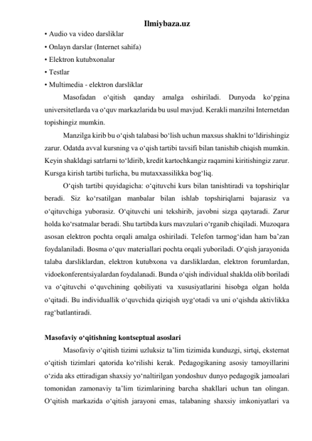 Ilmiybaza.uz 
• Audio va video darsliklar  
• Onlayn darslar (Internet sahifa)  
• Elektron kutubxonalar  
• Testlar  
• Multimedia - elektron darsliklar  
Masofadan o‘qitish 
qanday 
amalga 
oshiriladi. 
Dunyoda 
ko‘pgina 
universitetlarda va o‘quv markazlarida bu usul mavjud. Kerakli manzilni Internetdan 
topishingiz mumkin.  
Manzilga kirib bu o‘qish talabasi bo‘lish uchun maxsus shaklni to‘ldirishingiz 
zarur. Odatda avval kursning va o‘qish tartibi tavsifi bilan tanishib chiqish mumkin. 
Keyin shakldagi satrlarni to‘ldirib, kredit kartochkangiz raqamini kiritishingiz zarur. 
Kursga kirish tartibi turlicha, bu mutaxxassilikka bog‘liq.  
O‘qish tartibi quyidagicha: o‘qituvchi kurs bilan tanishtiradi va topshiriqlar 
beradi. Siz ko‘rsatilgan manbalar bilan ishlab topshiriqlarni bajarasiz va 
o‘qituvchiga yuborasiz. O‘qituvchi uni tekshirib, javobni sizga qaytaradi. Zarur 
holda ko‘rsatmalar beradi. Shu tartibda kurs mavzulari o‘rganib chiqiladi. Muzoqara 
asosan elektron pochta orqali amalga oshiriladi. Telefon tarmog‘idan ham ba’zan 
foydalaniladi. Bosma o‘quv materiallari pochta orqali yuboriladi. O‘qish jarayonida 
talaba darsliklardan, elektron kutubxona va darsliklardan, elektron forumlardan, 
vidoekonferentsiyalardan foydalanadi. Bunda o‘qish individual shaklda olib boriladi 
va o‘qituvchi o‘quvchining qobiliyati va xususiyatlarini hisobga olgan holda 
o‘qitadi. Bu individuallik o‘quvchida qiziqish uyg‘otadi va uni o‘qishda aktivlikka 
rag‘batlantiradi.  
 
Masofaviy o‘qitishning kontseptual asoslari 
Masofaviy o‘qitish tizimi uzluksiz ta’lim tizimida kunduzgi, sirtqi, eksternat 
o‘qitish tizimlari qatorida ko‘rilishi kerak. Pedagogikaning asosiy tamoyillarini 
o‘zida aks ettiradigan shaxsiy yo‘naltirilgan yondoshuv dunyo pedagogik jamoalari 
tomonidan zamonaviy ta’lim tizimlarining barcha shakllari uchun tan olingan. 
O‘qitish markazida o‘qitish jarayoni emas, talabaning shaxsiy imkoniyatlari va 
