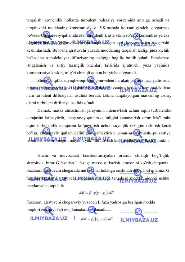  
 
tarqalishi ko‘pchilik hollarda turbulent pulsasiya yordamida amalga oshadi va 
tarqaluvchi moddaning konsentrasiyasi, 5.8-rasmda ko‘rsatilgandek, o‘zgarmas 
bo‘ladi. Chegaraviy qatlamda esa, turbulentlik asta sekin so‘nib, konsentrasiya esa 
o‘zgarib boradi. Ajratuvchi yuzaga yaqinlashgan sari, konsentrasiya o‘zgarishi 
keskinlashadi. Bevosita ajratuvchi yuzada moddaning tarqalish tezligi juda kichik 
bo‘ladi va u molekulyar diffuziyaning tezligiga bog‘liq bo‘lib qoladi. Fazalararo 
ishqalanish va sirtiy taranglik kuchlari ta’sirida ajratuvchi yuza yaqinida 
konsentrasiya keskin, to‘g‘ri chiziqli qonun bo‘yicha o‘zgaradi. 
 
Shunday qilib, suyuqlik oqimining turbulent harakati paytida faza yadrosidan 
ajratuvchi yuzagacha yoki teskari yo’nalishda massaning berilishi ham molekulyar, 
ham turbulent diffuziyalar usulida boradi. Lekin, tarqalayotgan massaning asosiy 
qismi turbulent diffuziya usulida o’tadi.  
 
Demak, massa almashinish jarayonini intensivlash uchun oqim turbulentlik 
darajasini ko’paytirib, chegaraviy qatlam qalinligini kamaytirish zarur. Ma’lumki, 
oqim turbulentlik darajasini ko’paytirish uchun suyuqlik tezligini oshirish kerak 
bo’lsa, chegaraviy qatlam qalinligini kamaytirish uchun aralashtirish, pulsastiya, 
tebranish, elektromagnit maydon yoki ultratovush kabi usullarni qo’llash mumkin. 
 
Ishchi va muvozanat konstentrastiyalari orasida chiziqli bog`liqlik 
sharoitida, biror G fazadan L fazaga massa o’tkazish jarayonini ko’rib chiqamiz. 
Fazalarni ajratuvchi chegarada muvozanat holatiga erishiladi deb qabul qilamiz. G 
fazadan fazalarni ajratuvchi chegaraviy yuzaga tarqalgan modda miqdori ushbu 
tenglamadan topiladi: 
 
Fazalarni ajratuvchi chegaraviy yuzadan L faza yadrosiga berilgan modda 
miqdori esa quyidagi tenglamadan aniqlanadi: 
 
