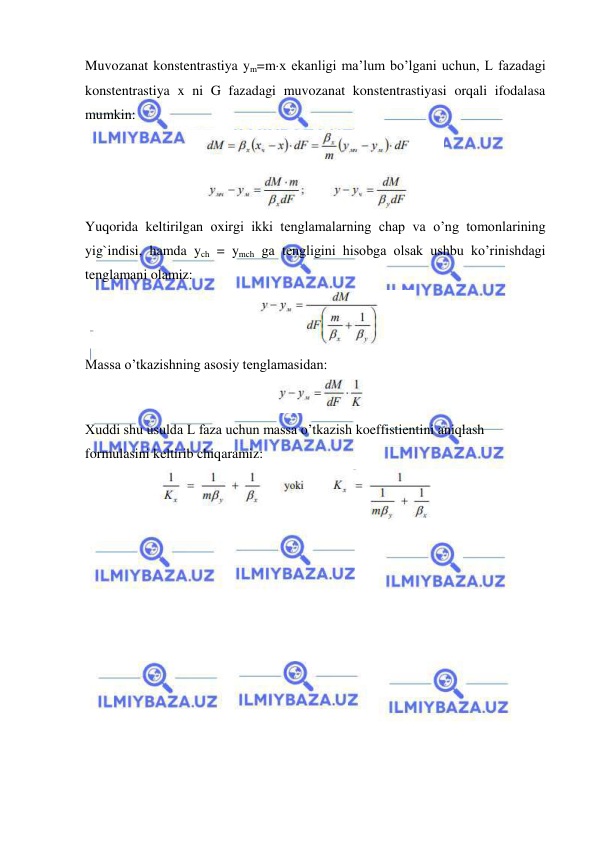  
 
Muvozanat konstentrastiya ym=mx ekanligi ma’lum bo’lgani uchun, L fazadagi 
konstentrastiya x ni G fazadagi muvozanat konstentrastiyasi orqali ifodalasa 
mumkin:  
 
Yuqorida keltirilgan oxirgi ikki tenglamalarning chap va o’ng tomonlarining 
yig`indisi, hamda ych = ymch ga tengligini hisobga olsak ushbu ko’rinishdagi 
tenglamani olamiz: 
 
Massa o’tkazishning asosiy tenglamasidan: 
 
Xuddi shu usulda L faza uchun massa o’tkazish koeffistientini aniqlash 
formulasini keltirib chiqaramiz: 
 
 
 
 
 
 
 
 
 
 
 
