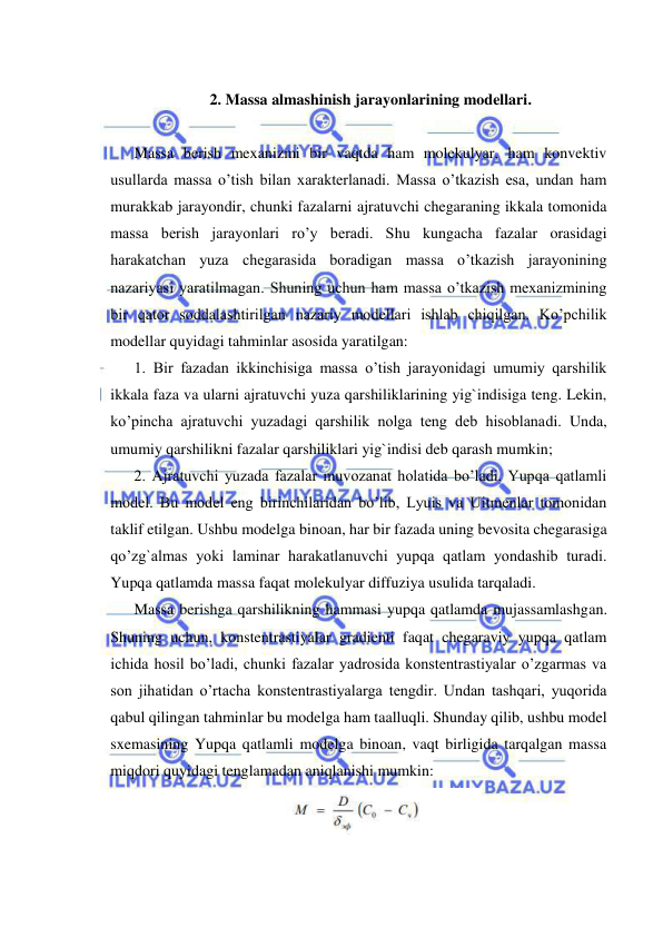  
 
 
2. Massa almashinish jarayonlarining modellari. 
 
Massa berish mexanizmi bir vaqtda ham molekulyar, ham konvektiv 
usullarda massa o’tish bilan xarakterlanadi. Massa o’tkazish esa, undan ham 
murakkab jarayondir, chunki fazalarni ajratuvchi chegaraning ikkala tomonida 
massa berish jarayonlari ro’y beradi. Shu kungacha fazalar orasidagi 
harakatchan yuza chegarasida boradigan massa o’tkazish jarayonining 
nazariyasi yaratilmagan. Shuning uchun ham massa o’tkazish mexanizmining 
bir qator soddalashtirilgan nazariy modellari ishlab chiqilgan. Ko’pchilik 
modellar quyidagi tahminlar asosida yaratilgan:  
1. Bir fazadan ikkinchisiga massa o’tish jarayonidagi umumiy qarshilik 
ikkala faza va ularni ajratuvchi yuza qarshiliklarining yig`indisiga teng. Lekin, 
ko’pincha ajratuvchi yuzadagi qarshilik nolga teng deb hisoblanadi. Unda, 
umumiy qarshilikni fazalar qarshiliklari yig`indisi deb qarash mumkin;  
2. Ajratuvchi yuzada fazalar muvozanat holatida bo’ladi. Yupqa qatlamli 
model. Bu model eng birinchilaridan bo’lib, Lyuis va Uitmenlar tomonidan 
taklif etilgan. Ushbu modelga binoan, har bir fazada uning bevosita chegarasiga 
qo’zg`almas yoki laminar harakatlanuvchi yupqa qatlam yondashib turadi. 
Yupqa qatlamda massa faqat molekulyar diffuziya usulida tarqaladi.  
Massa berishga qarshilikning hammasi yupqa qatlamda mujassamlashgan. 
Shuning uchun, konstentrastiyalar gradienti faqat chegaraviy yupqa qatlam 
ichida hosil bo’ladi, chunki fazalar yadrosida konstentrastiyalar o’zgarmas va 
son jihatidan o’rtacha konstentrastiyalarga tengdir. Undan tashqari, yuqorida 
qabul qilingan tahminlar bu modelga ham taalluqli. Shunday qilib, ushbu model 
sxemasining Yupqa qatlamli modelga binoan, vaqt birligida tarqalgan massa 
miqdori quyidagi tenglamadan aniqlanishi mumkin: 
 
