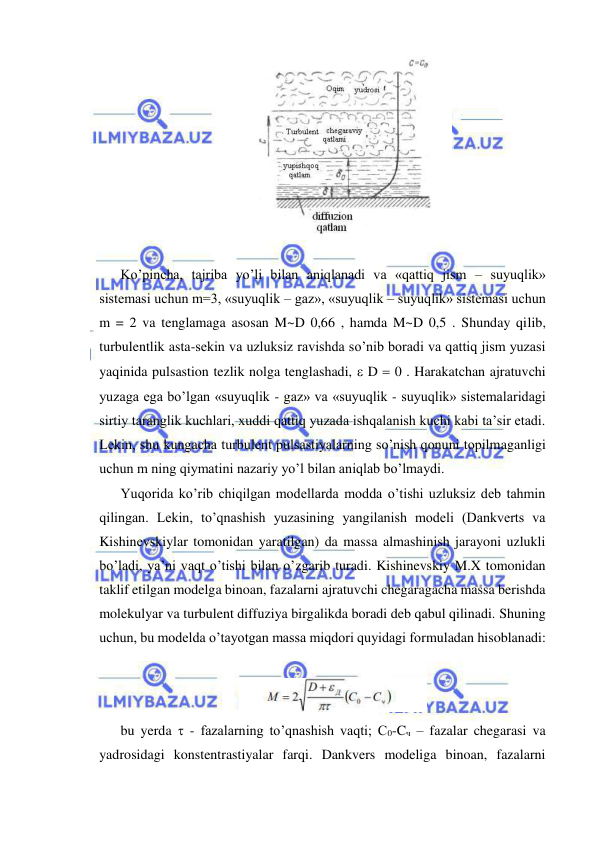  
 
 
 
Ko’pincha, tajriba yo’li bilan aniqlanadi va «qattiq jism – suyuqlik» 
sistemasi uchun m=3, «suyuqlik – gaz», «suyuqlik – suyuqlik» sistemasi uchun 
m = 2 va tenglamaga asosan M~D 0,66 , hamda M~D 0,5 . Shunday qilib, 
turbulentlik asta-sekin va uzluksiz ravishda so’nib boradi va qattiq jism yuzasi 
yaqinida pulsastion tezlik nolga tenglashadi,  D  0 . Harakatchan ajratuvchi 
yuzaga ega bo’lgan «suyuqlik - gaz» va «suyuqlik - suyuqlik» sistemalaridagi 
sirtiy taranglik kuchlari, xuddi qattiq yuzada ishqalanish kuchi kabi ta’sir etadi. 
Lekin, shu kungacha turbulent pulsastiyalarning so’nish qonuni topilmaganligi 
uchun m ning qiymatini nazariy yo’l bilan aniqlab bo’lmaydi.  
Yuqorida ko’rib chiqilgan modellarda modda o’tishi uzluksiz deb tahmin 
qilingan. Lekin, to’qnashish yuzasining yangilanish modeli (Dankverts va 
Kishinevskiylar tomonidan yaratilgan) da massa almashinish jarayoni uzlukli 
bo’ladi, ya’ni vaqt o’tishi bilan o’zgarib turadi. Kishinevskiy M.X tomonidan 
taklif etilgan modelga binoan, fazalarni ajratuvchi chegaragacha massa berishda 
molekulyar va turbulent diffuziya birgalikda boradi deb qabul qilinadi. Shuning 
uchun, bu modelda o’tayotgan massa miqdori quyidagi formuladan hisoblanadi: 
 
 
bu yerda  - fazalarning to’qnashish vaqti; C0-Cч – fazalar chegarasi va 
yadrosidagi konstentrastiyalar farqi. Dankvers modeliga binoan, fazalarni 
