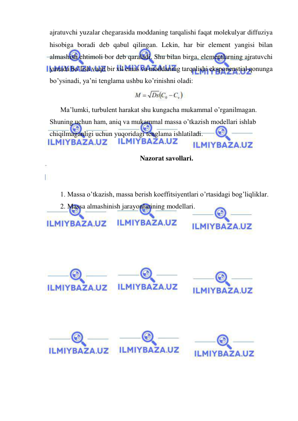  
 
ajratuvchi yuzalar chegarasida moddaning tarqalishi faqat molekulyar diffuziya 
hisobiga boradi deb qabul qilingan. Lekin, har bir element yangisi bilan 
almashish ehtimoli bor deb qaraladi. Shu bilan birga, elementlarning ajratuvchi 
yuzada bo’lish vaqti bir xil emas va moddaning tarqalishi eksponenstial qonunga 
bo’ysinadi, ya’ni tenglama ushbu ko’rinishni oladi: 
 
Ma’lumki, turbulent harakat shu kungacha mukammal o’rganilmagan. 
Shuning uchun ham, aniq va mukammal massa o’tkazish modellari ishlab 
chiqilmaganligi uchun yuqoridagi tenglama ishlatiladi. 
 
Nazorat savollari. 
 
 
1. Massa o’tkazish, massa berish koeffitsiyentlari o’rtasidagi bog’liqliklar.  
2. Massa almashinish jarayonlarining modellari. 
 
