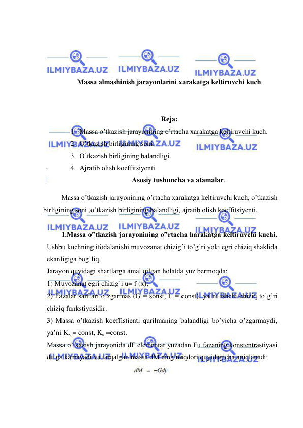  
 
 
 
 
 
Massa almashinish jarayonlarini xarakatga keltiruvchi kuch 
 
 
Reja: 
1. Massa o’tkazish jarayonining o’rtacha xarakatga keltiruvchi kuch. 
2. O’tkazish birligining soni. 
3. O’tkazish birligining balandligi. 
4. Ajratib olish koeffitsiyenti 
Asosiy tushuncha va atamalar. 
 
Massa o’tkazish jarayonining o’rtacha xarakatga keltiruvchi kuch, o’tkazish 
birligining soni ,o’tkazish birligining balandligi, ajratib olish koeffitsiyenti. 
 
 
 
1.Massa o‟tkazish jarayonining o‟rtacha harakatga keltiruvchi kuchi. 
Ushbu kuchning ifodalanishi muvozanat chizig`i to’g`ri yoki egri chiziq shaklida 
ekanligiga bog`liq.  
Jarayon quyidagi shartlarga amal qilgan holatda yuz bermoqda: 
1) Muvozanat egri chizig`i u= f (x); 
2) Fazalar sarflari o’zgarmas (G = sonst, L = const), ya’ni ishchi chiziq to’g`ri 
chiziq funkstiyasidir. 
3) Massa o’tkazish koeffistienti qurilmaning balandligi bo’yicha o’zgarmaydi, 
ya’ni Kx = const, Ku =const.  
Massa o’tkazish jarayonida dF elementar yuzadan Fu fazaning konstentrastiyasi 
du ga kamayadi va tarqalgan massa dM ning miqdori quyidagicha aniqlanadi: 
 
