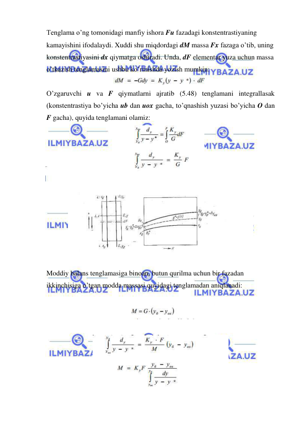  
 
Tenglama o’ng tomonidagi manfiy ishora Fu fazadagi konstentrastiyaning 
kamayishini ifodalaydi. Xuddi shu miqdordagi dM massa Fx fazaga o’tib, uning 
konstentrastiyasini dx qiymatga oshiradi. Unda, dF elementar yuza uchun massa 
o’tkazish tenglamasini ushbu ko’rinishda yozish mumkin: 
 
O’zgaruvchi u va F qiymatlarni ajratib (5.48) tenglamani integrallasak 
(konstentrastiya bo’yicha ub dan uox gacha, to’qnashish yuzasi bo’yicha O dan 
F gacha), quyida tenglamani olamiz: 
 
 
 
 
Moddiy balans tenglamasiga binoan, butun qurilma uchun bir fazadan 
ikkinchisiga o’tgan modda massasi quyidagi tenglamadan aniqlanadi: 
 
 
 
 
