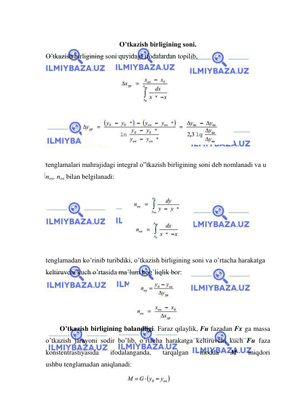  
 
 
O’tkazish birligining soni. 
O’tkazish birligining soni quyidagi ifodalardan topilib,  
 
 
 
 
 
tenglamalari mahrajidagi integral o‟tkazish birligining soni deb nomlanadi va u 
noy, nox bilan belgilanadi: 
 
 
 
tenglamadan ko’rinib turibdiki, o’tkazish birligining soni va o’rtacha harakatga 
keltiruvchi kuch o’rtasida ma’lum bog`liqlik bor: 
 
 
O’tkazish birligining balandligi. Faraz qilaylik, Fu fazadan Fx ga massa 
o’tkazish jarayoni sodir bo’lib, o’rtacha harakatga keltiruvchi kuch Fu faza 
konstentrastiyasida 
ifodalanganda, 
tarqalgan 
modda 
M 
miqdori 
ushbu tenglamadan aniqlanadi: 
 
