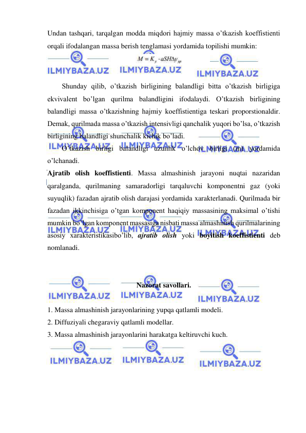  
 
Undan tashqari, tarqalgan modda miqdori hajmiy massa o’tkazish koeffistienti 
orqali ifodalangan massa berish tenglamasi yordamida topilishi mumkin: 
 
 
 
Shunday qilib, o’tkazish birligining balandligi bitta o’tkazish birligiga 
ekvivalent bo’lgan qurilma balandligini ifodalaydi. O’tkazish birligining 
balandligi massa o’tkazishning hajmiy koeffistientiga teskari proporstionaldir. 
Demak, qurilmada massa o’tkazish intensivligi qanchalik yuqori bo’lsa, o’tkazish 
birligining balandligi shunchalik kichik bo’ladi.  
 
O’tkazish birligi balandligi uzunlik o’lchov birligi (m) yordamida 
o’lchanadi. 
Ajratib olish koeffistienti. Massa almashinish jarayoni nuqtai nazaridan 
qaralganda, qurilmaning samaradorligi tarqaluvchi komponentni gaz (yoki 
suyuqlik) fazadan ajratib olish darajasi yordamida xarakterlanadi. Qurilmada bir 
fazadan ikkinchisiga o’tgan komponent haqiqiy massasining maksimal o’tishi 
mumkin bo’lgan komponent massasiga nisbati massa almashinish qurilmalarining 
asosiy xarakteristikasibo’lib, ajratib olish yoki boyitish koeffistienti deb 
nomlanadi. 
 
 
Nazorat savollari. 
 
1. Massa almashinish jarayonlarining yupqa qatlamli modeli.  
2. Diffuziyali chegaraviy qatlamli modellar. 
3. Massa almashinish jarayonlarini harakatga keltiruvchi kuch. 
 
