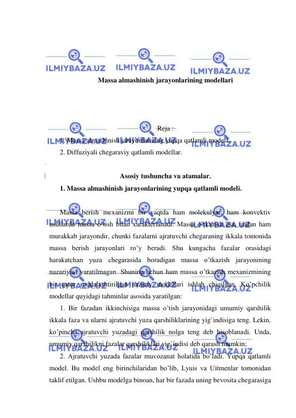  
 
 
 
 
 
Massa almashinish jarayonlarining modellari 
 
 
 
Reja : 
1. Massa almashinish jarayonlarining yupqa qatlamli modeli. 
2. Diffuziyali chegaraviy qatlamli modellar. 
 
Asosiy tushuncha va atamalar. 
1. Massa almashinish jarayonlarining yupqa qatlamli modeli. 
 
Massa berish mexanizmi bir vaqtda ham molekulyar, ham konvektiv 
usullarda massa o’tish bilan xarakterlanadi. Massa o’tkazish esa, undan ham 
murakkab jarayondir, chunki fazalarni ajratuvchi chegaraning ikkala tomonida 
massa berish jarayonlari ro’y beradi. Shu kungacha fazalar orasidagi 
harakatchan yuza chegarasida boradigan massa o’tkazish jarayonining 
nazariyasi yaratilmagan. Shuning uchun ham massa o’tkazish mexanizmining 
bir qator soddalashtirilgan nazariy modellari ishlab chiqilgan. Ko’pchilik 
modellar quyidagi tahminlar asosida yaratilgan:  
1. Bir fazadan ikkinchisiga massa o’tish jarayonidagi umumiy qarshilik 
ikkala faza va ularni ajratuvchi yuza qarshiliklarining yig`indisiga teng. Lekin, 
ko’pincha ajratuvchi yuzadagi qarshilik nolga teng deb hisoblanadi. Unda, 
umumiy qarshilikni fazalar qarshiliklari yig`indisi deb qarash mumkin;  
2. Ajratuvchi yuzada fazalar muvozanat holatida bo’ladi. Yupqa qatlamli 
model. Bu model eng birinchilaridan bo’lib, Lyuis va Uitmenlar tomonidan 
taklif etilgan. Ushbu modelga binoan, har bir fazada uning bevosita chegarasiga 
