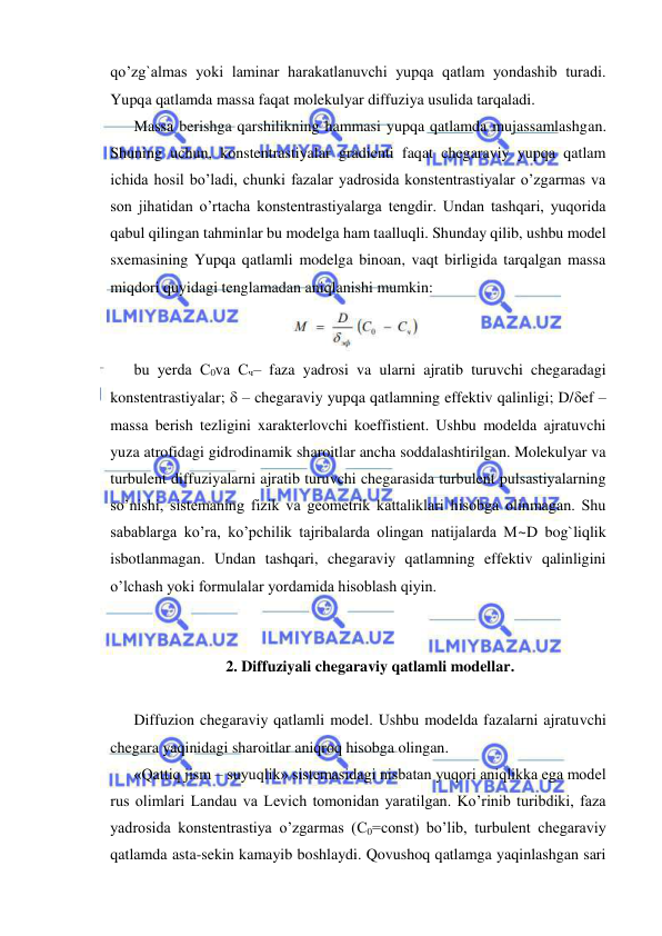 
 
qo’zg`almas yoki laminar harakatlanuvchi yupqa qatlam yondashib turadi. 
Yupqa qatlamda massa faqat molekulyar diffuziya usulida tarqaladi.  
Massa berishga qarshilikning hammasi yupqa qatlamda mujassamlashgan. 
Shuning uchun, konstentrastiyalar gradienti faqat chegaraviy yupqa qatlam 
ichida hosil bo’ladi, chunki fazalar yadrosida konstentrastiyalar o’zgarmas va 
son jihatidan o’rtacha konstentrastiyalarga tengdir. Undan tashqari, yuqorida 
qabul qilingan tahminlar bu modelga ham taalluqli. Shunday qilib, ushbu model 
sxemasining Yupqa qatlamli modelga binoan, vaqt birligida tarqalgan massa 
miqdori quyidagi tenglamadan aniqlanishi mumkin: 
 
bu yerda С0va Сч– faza yadrosi va ularni ajratib turuvchi chegaradagi 
konstentrastiyalar;  – chegaraviy yupqa qatlamning effektiv qalinligi; D/ef – 
massa berish tezligini xarakterlovchi koeffistient. Ushbu modelda ajratuvchi 
yuza atrofidagi gidrodinamik sharoitlar ancha soddalashtirilgan. Molekulyar va 
turbulent diffuziyalarni ajratib turuvchi chegarasida turbulent pulsastiyalarning 
so’nishi, sistemaning fizik va geometrik kattaliklari hisobga olinmagan. Shu 
sabablarga ko’ra, ko’pchilik tajribalarda olingan natijalarda M~D bog`liqlik 
isbotlanmagan. Undan tashqari, chegaraviy qatlamning effektiv qalinligini 
o’lchash yoki formulalar yordamida hisoblash qiyin.  
 
 
2. Diffuziyali chegaraviy qatlamli modellar. 
 
Diffuzion chegaraviy qatlamli model. Ushbu modelda fazalarni ajratuvchi 
chegara yaqinidagi sharoitlar aniqroq hisobga olingan.  
«Qattiq jism – suyuqlik» sistemasidagi nisbatan yuqori aniqlikka ega model 
rus olimlari Landau va Levich tomonidan yaratilgan. Ko’rinib turibdiki, faza 
yadrosida konstentrastiya o’zgarmas (С0=const) bo’lib, turbulent chegaraviy 
qatlamda asta-sekin kamayib boshlaydi. Qovushoq qatlamga yaqinlashgan sari 
