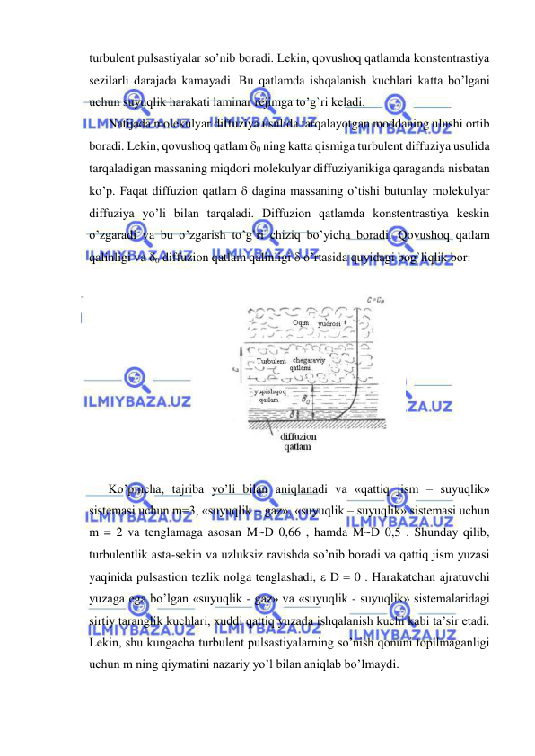  
 
turbulent pulsastiyalar so’nib boradi. Lekin, qovushoq qatlamda konstentrastiya 
sezilarli darajada kamayadi. Bu qatlamda ishqalanish kuchlari katta bo’lgani 
uchun suyuqlik harakati laminar rejimga to’g`ri keladi.  
Natijada molekulyar diffuziya usulida tarqalayotgan moddaning ulushi ortib 
boradi. Lekin, qovushoq qatlam 0 ning katta qismiga turbulent diffuziya usulida 
tarqaladigan massaning miqdori molekulyar diffuziyanikiga qaraganda nisbatan 
ko’p. Faqat diffuzion qatlam  dagina massaning o’tishi butunlay molekulyar 
diffuziya yo’li bilan tarqaladi. Diffuzion qatlamda konstentrastiya keskin 
o’zgaradi va bu o’zgarish to’g`ri chiziq bo’yicha boradi. Qovushoq qatlam 
qalinligi va 0 diffuzion qatlam qalinligi  o’rtasida quyidagi bog`liqlik bor: 
 
 
 
Ko’pincha, tajriba yo’li bilan aniqlanadi va «qattiq jism – suyuqlik» 
sistemasi uchun m=3, «suyuqlik – gaz», «suyuqlik – suyuqlik» sistemasi uchun 
m = 2 va tenglamaga asosan M~D 0,66 , hamda M~D 0,5 . Shunday qilib, 
turbulentlik asta-sekin va uzluksiz ravishda so’nib boradi va qattiq jism yuzasi 
yaqinida pulsastion tezlik nolga tenglashadi,  D  0 . Harakatchan ajratuvchi 
yuzaga ega bo’lgan «suyuqlik - gaz» va «suyuqlik - suyuqlik» sistemalaridagi 
sirtiy taranglik kuchlari, xuddi qattiq yuzada ishqalanish kuchi kabi ta’sir etadi. 
Lekin, shu kungacha turbulent pulsastiyalarning so’nish qonuni topilmaganligi 
uchun m ning qiymatini nazariy yo’l bilan aniqlab bo’lmaydi.  
