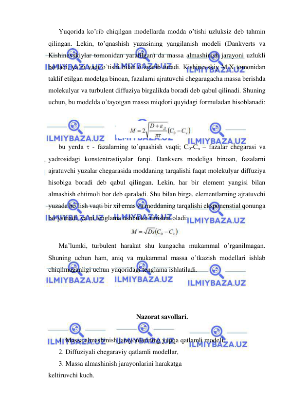  
 
Yuqorida ko’rib chiqilgan modellarda modda o’tishi uzluksiz deb tahmin 
qilingan. Lekin, to’qnashish yuzasining yangilanish modeli (Dankverts va 
Kishinevskiylar tomonidan yaratilgan) da massa almashinish jarayoni uzlukli 
bo’ladi, ya’ni vaqt o’tishi bilan o’zgarib turadi. Kishinevskiy M.X tomonidan 
taklif etilgan modelga binoan, fazalarni ajratuvchi chegaragacha massa berishda 
molekulyar va turbulent diffuziya birgalikda boradi deb qabul qilinadi. Shuning 
uchun, bu modelda o’tayotgan massa miqdori quyidagi formuladan hisoblanadi: 
 
 
bu yerda  - fazalarning to’qnashish vaqti; C0-Cч – fazalar chegarasi va 
yadrosidagi konstentrastiyalar farqi. Dankvers modeliga binoan, fazalarni 
ajratuvchi yuzalar chegarasida moddaning tarqalishi faqat molekulyar diffuziya 
hisobiga boradi deb qabul qilingan. Lekin, har bir element yangisi bilan 
almashish ehtimoli bor deb qaraladi. Shu bilan birga, elementlarning ajratuvchi 
yuzada bo’lish vaqti bir xil emas va moddaning tarqalishi eksponenstial qonunga 
bo’ysinadi, ya’ni tenglama ushbu ko’rinishni oladi: 
 
Ma’lumki, turbulent harakat shu kungacha mukammal o’rganilmagan. 
Shuning uchun ham, aniq va mukammal massa o’tkazish modellari ishlab 
chiqilmaganligi uchun yuqoridagi tenglama ishlatiladi. 
 
 
 
Nazorat savollari. 
 
1. Massa almashinish jarayonlarining yupqa qatlamli modeli. 
2. Diffuziyali chegaraviy qatlamli modellar, 
3. Massa almashinish jarayonlarini harakatga 
keltiruvchi kuch. 
