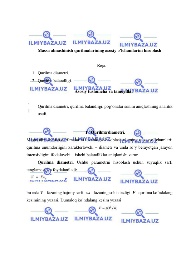  
 
 
 
 
 
Massa almashinish qurilmalarining asosiy o’lchamlarini hisoblash 
 
Reja: 
1. Qurilma diametri.  
2. Qurilma balandligi. 
Asosiy tushuncha va tamoyillar 
 
Qurilma diametri, qurilma balandligi, pog`onalar sonini aniqlashning analitik 
usuli,  
 
1. Qurilma diametri. 
Massa almashinish qurilmalarini texnologik hisoblash ularning asosiy o’lchamlari: 
qurilma unumdorligini xarakterlovchi – diametr va unda ro’y berayotgan jarayon 
intensivligini ifodalovchi – ishchi balandliklar aniqlanishi zarur.  
  
Qurilma diametri. Ushbu parametrni hisoblash uchun suyuqlik sarfi 
tenglamasidan foydalaniladi:   
 
 
bu erda V – fazaning hajmiy sarfi; w0 – fazaning sohta tezligi; F - qurilma ko’ndalang 
kesimining yuzasi. Dumaloq ko’ndalang kesim yuzasi 
 
