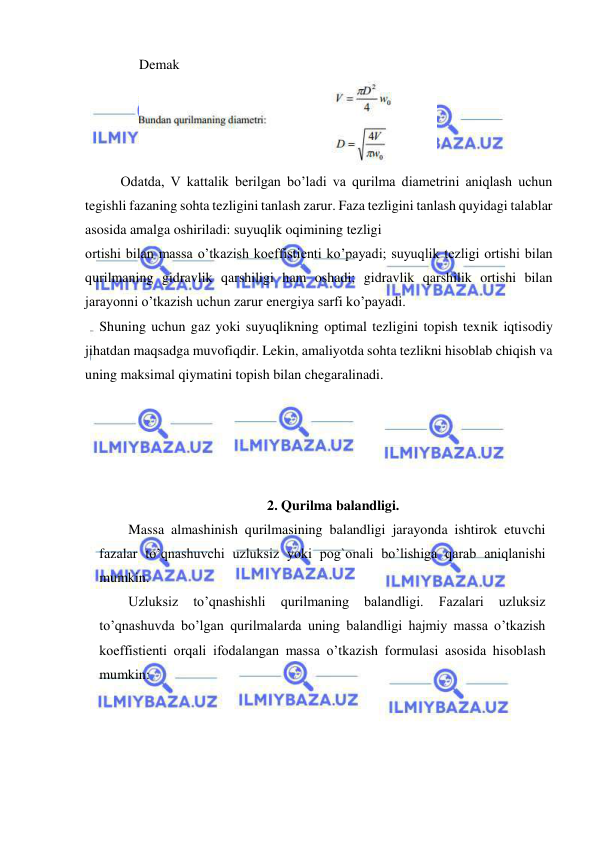  
 
Demak                              
 
Odatda, V kattalik berilgan bo’ladi va qurilma diametrini aniqlash uchun 
tegishli fazaning sohta tezligini tanlash zarur. Faza tezligini tanlash quyidagi talablar 
asosida amalga oshiriladi: suyuqlik oqimining tezligi 
ortishi bilan massa o’tkazish koeffistienti ko’payadi; suyuqlik tezligi ortishi bilan 
qurilmaning gidravlik qarshiligi ham oshadi; gidravlik qarshilik ortishi bilan 
jarayonni o’tkazish uchun zarur energiya sarfi ko’payadi. 
Shuning uchun gaz yoki suyuqlikning optimal tezligini topish texnik iqtisodiy 
jihatdan maqsadga muvofiqdir. Lekin, amaliyotda sohta tezlikni hisoblab chiqish va 
uning maksimal qiymatini topish bilan chegaralinadi. 
 
 
 
 
2. Qurilma balandligi. 
 
Massa almashinish qurilmasining balandligi jarayonda ishtirok etuvchi 
fazalar to’qnashuvchi uzluksiz yoki pog`onali bo’lishiga qarab aniqlanishi 
mumkin. 
 
Uzluksiz 
to’qnashishli 
qurilmaning 
balandligi. 
Fazalari 
uzluksiz 
to’qnashuvda bo’lgan qurilmalarda uning balandligi hajmiy massa o’tkazish 
koeffistienti orqali ifodalangan massa o’tkazish formulasi asosida hisoblash 
mumkin: 
