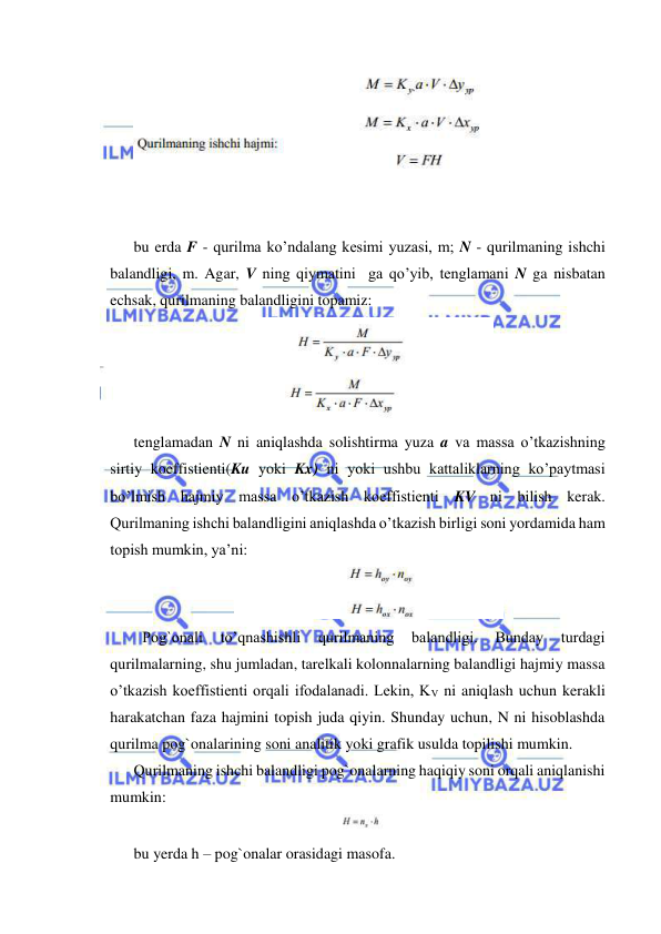  
 
 
 
 
bu erda F - qurilma ko’ndalang kesimi yuzasi, m; N - qurilmaning ishchi 
balandligi, m. Agar, V ning qiymatini  ga qo’yib, tenglamani N ga nisbatan 
echsak, qurilmaning balandligini topamiz:  
 
tenglamadan N ni aniqlashda solishtirma yuza a va massa o’tkazishning 
sirtiy koeffistienti(Ku yoki Kx) ni yoki ushbu kattaliklarning ko’paytmasi 
bo’lmish hajmiy massa o’tkazish koeffistienti KV ni bilish kerak. 
Qurilmaning ishchi balandligini aniqlashda o’tkazish birligi soni yordamida ham 
topish mumkin, ya’ni: 
 
 Pog`onali 
to’qnashishli 
qurilmaning 
balandligi. 
Bunday 
turdagi 
qurilmalarning, shu jumladan, tarelkali kolonnalarning balandligi hajmiy massa 
o’tkazish koeffistienti orqali ifodalanadi. Lekin, KV ni aniqlash uchun kerakli 
harakatchan faza hajmini topish juda qiyin. Shunday uchun, N ni hisoblashda 
qurilma pog`onalarining soni analitik yoki grafik usulda topilishi mumkin. 
Qurilmaning ishchi balandligi pog`onalarning haqiqiy soni orqali aniqlanishi 
mumkin: 
 
bu yerda h – pog`onalar orasidagi masofa. 
