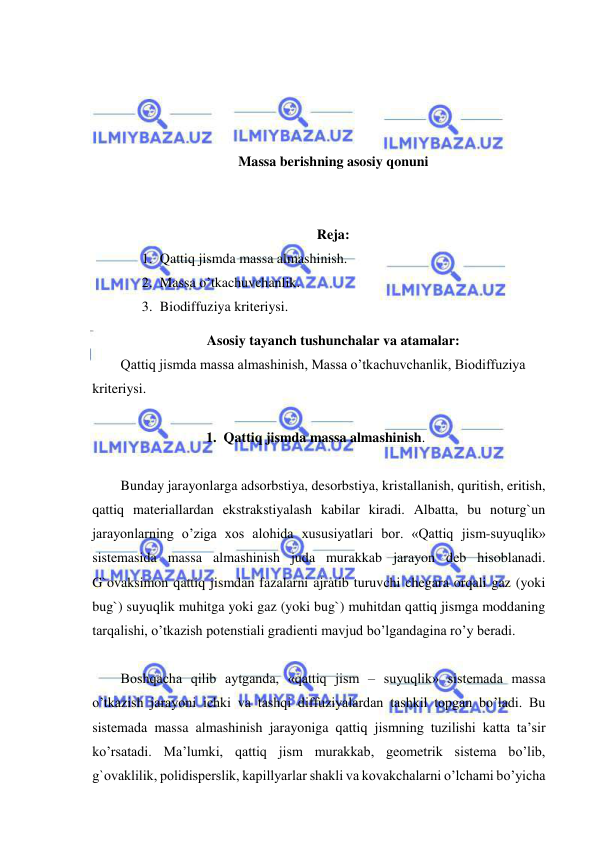  
 
 
 
 
 
Massa berishning asosiy qonuni 
 
 
Reja: 
1. Qattiq jismda massa almashinish.  
2. Massa o’tkachuvchanlik. 
3. Biodiffuziya kriteriysi.  
Asosiy tayanch tushunchalar va atamalar: 
Qattiq jismda massa almashinish, Massa o’tkachuvchanlik, Biodiffuziya 
kriteriysi. 
 
1.  Qattiq jismda massa almashinish. 
 
Bunday jarayonlarga adsorbstiya, desorbstiya, kristallanish, quritish, eritish, 
qattiq materiallardan ekstrakstiyalash kabilar kiradi. Albatta, bu noturg`un 
jarayonlarning o’ziga xos alohida xususiyatlari bor. «Qattiq jism-suyuqlik» 
sistemasida massa almashinish juda murakkab jarayon deb hisoblanadi. 
G`ovaksimon qattiq jismdan fazalarni ajratib turuvchi chegara orqali gaz (yoki 
bug`) suyuqlik muhitga yoki gaz (yoki bug`) muhitdan qattiq jismga moddaning 
tarqalishi, o’tkazish potenstiali gradienti mavjud bo’lgandagina ro’y beradi.  
 
Boshqacha qilib aytganda, «qattiq jism – suyuqlik» sistemada massa 
o’tkazish jarayoni ichki va tashqi diffuziyalardan tashkil topgan bo’ladi. Bu 
sistemada massa almashinish jarayoniga qattiq jismning tuzilishi katta ta’sir 
ko’rsatadi. Ma’lumki, qattiq jism murakkab, geometrik sistema bo’lib, 
g`ovaklilik, polidisperslik, kapillyarlar shakli va kovakchalarni o’lchami bo’yicha 
