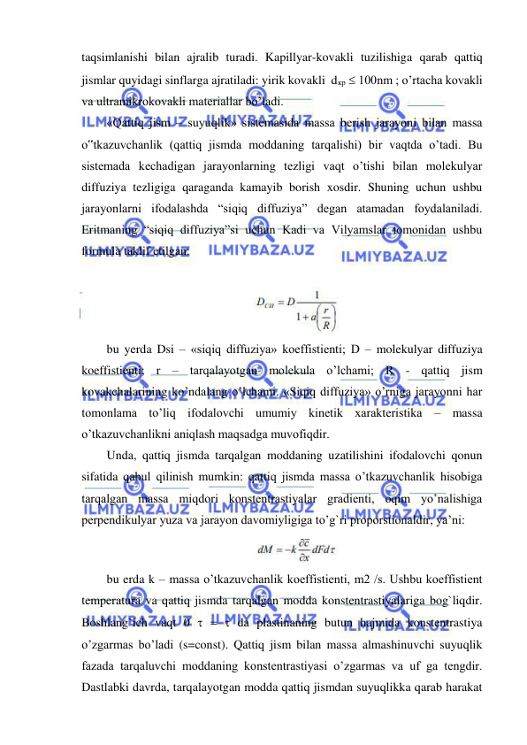  
 
taqsimlanishi bilan ajralib turadi. Kapillyar-kovakli tuzilishiga qarab qattiq 
jismlar quyidagi sinflarga ajratiladi: yirik kovakli  dкр  100nm ; o’rtacha kovakli 
va ultramikrokovakli materiallar bo’ladi.  
«Qattiq jism – suyuqlik» sistemasida massa berish jarayoni bilan massa 
o‟tkazuvchanlik (qattiq jismda moddaning tarqalishi) bir vaqtda o’tadi. Bu 
sistemada kechadigan jarayonlarning tezligi vaqt o’tishi bilan molekulyar 
diffuziya tezligiga qaraganda kamayib borish xosdir. Shuning uchun ushbu 
jarayonlarni ifodalashda “siqiq diffuziya” degan atamadan foydalaniladi. 
Eritmaning “siqiq diffuziya”si uchun Kadi va Vilyamslar tomonidan ushbu 
formula taklif etilgan: 
 
bu yerda Dsi – «siqiq diffuziya» koeffistienti; D – molekulyar diffuziya 
koeffistienti; r – tarqalayotgan molekula o’lchami; R - qattiq jism 
kovakchalarining ko’ndalang o’lchami. «Siqiq diffuziya» o’rniga jarayonni har 
tomonlama to’liq ifodalovchi umumiy kinetik xarakteristika – massa 
o’tkazuvchanlikni aniqlash maqsadga muvofiqdir.  
Unda, qattiq jismda tarqalgan moddaning uzatilishini ifodalovchi qonun 
sifatida qabul qilinish mumkin: qattiq jismda massa o’tkazuvchanlik hisobiga 
tarqalgan massa miqdori konstentrastiyalar gradienti, oqim yo’nalishiga 
perpendikulyar yuza va jarayon davomiyligiga to’g`ri proporstionaldir, ya’ni:   
                                               
 
bu erda k – massa o’tkazuvchanlik koeffistienti, m2 /s. Ushbu koeffistient 
temperatura va qattiq jismda tarqalgan modda konstentrastiyalariga bog`liqdir. 
Boshlang`ich vaqt 0    da plastinaning butun hajmida konstentrastiya 
o’zgarmas bo’ladi (s=const). Qattiq jism bilan massa almashinuvchi suyuqlik 
fazada tarqaluvchi moddaning konstentrastiyasi o’zgarmas va uf ga tengdir. 
Dastlabki davrda, tarqalayotgan modda qattiq jismdan suyuqlikka qarab harakat 
